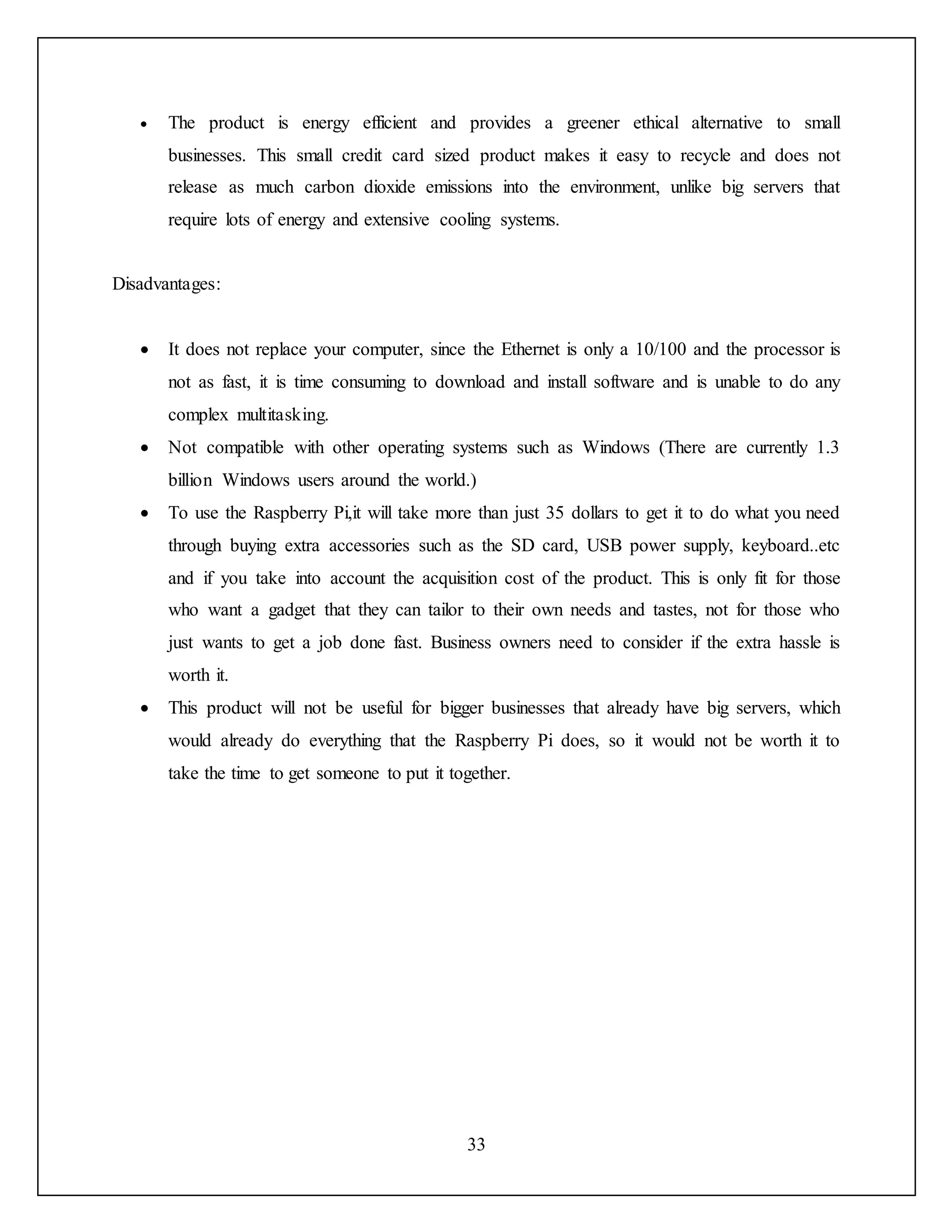 33
 The product is energy efficient and provides a greener ethical alternative to small
businesses. This small credit card sized product makes it easy to recycle and does not
release as much carbon dioxide emissions into the environment, unlike big servers that
require lots of energy and extensive cooling systems.
Disadvantages:
 It does not replace your computer, since the Ethernet is only a 10/100 and the processor is
not as fast, it is time consuming to download and install software and is unable to do any
complex multitasking.
 Not compatible with other operating systems such as Windows (There are currently 1.3
billion Windows users around the world.)
 To use the Raspberry Pi,it will take more than just 35 dollars to get it to do what you need
through buying extra accessories such as the SD card, USB power supply, keyboard..etc
and if you take into account the acquisition cost of the product. This is only fit for those
who want a gadget that they can tailor to their own needs and tastes, not for those who
just wants to get a job done fast. Business owners need to consider if the extra hassle is
worth it.
 This product will not be useful for bigger businesses that already have big servers, which
would already do everything that the Raspberry Pi does, so it would not be worth it to
take the time to get someone to put it together.
 