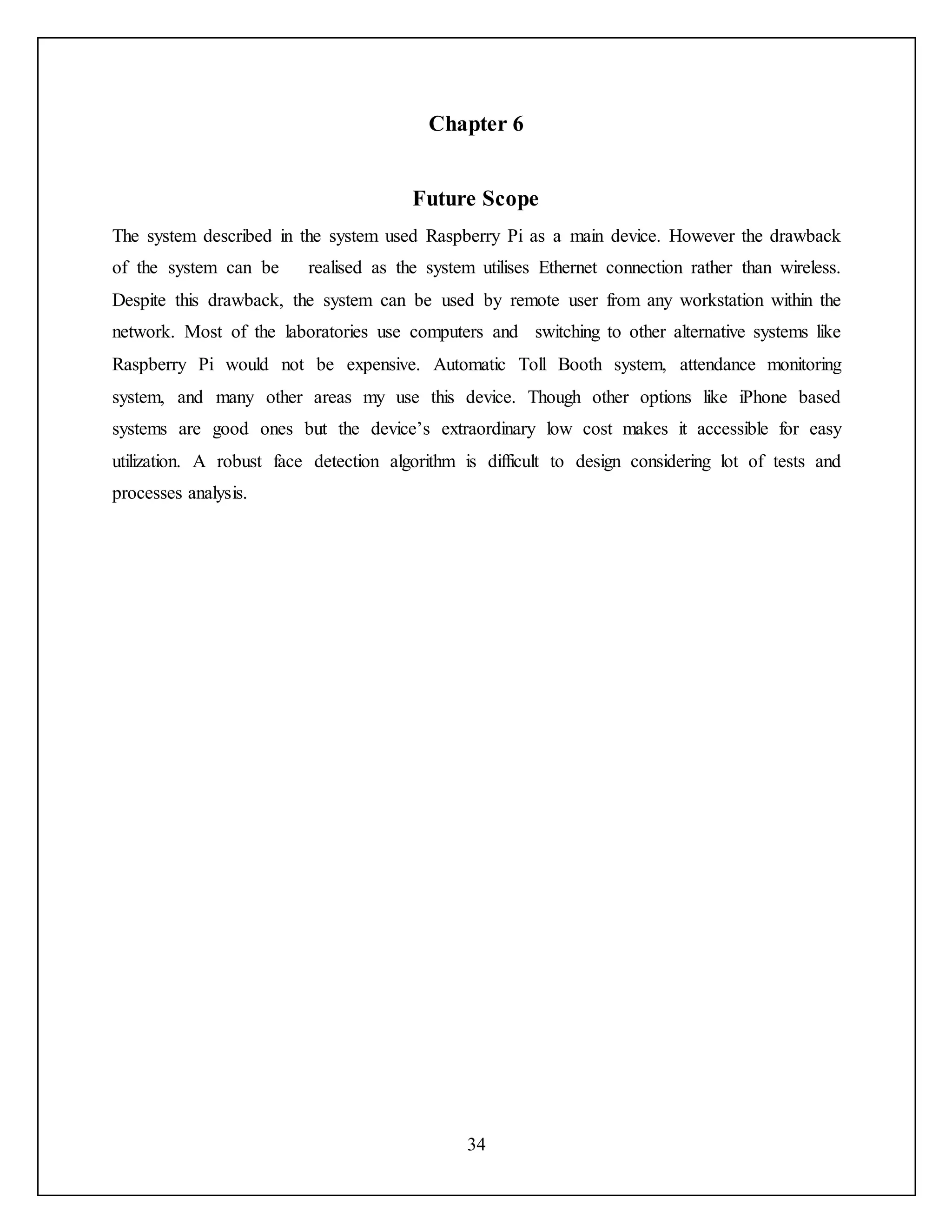 34
Chapter 6
Future Scope
The system described in the system used Raspberry Pi as a main device. However the drawback
of the system can be realised as the system utilises Ethernet connection rather than wireless.
Despite this drawback, the system can be used by remote user from any workstation within the
network. Most of the laboratories use computers and switching to other alternative systems like
Raspberry Pi would not be expensive. Automatic Toll Booth system, attendance monitoring
system, and many other areas my use this device. Though other options like iPhone based
systems are good ones but the device’s extraordinary low cost makes it accessible for easy
utilization. A robust face detection algorithm is difficult to design considering lot of tests and
processes analysis.
 