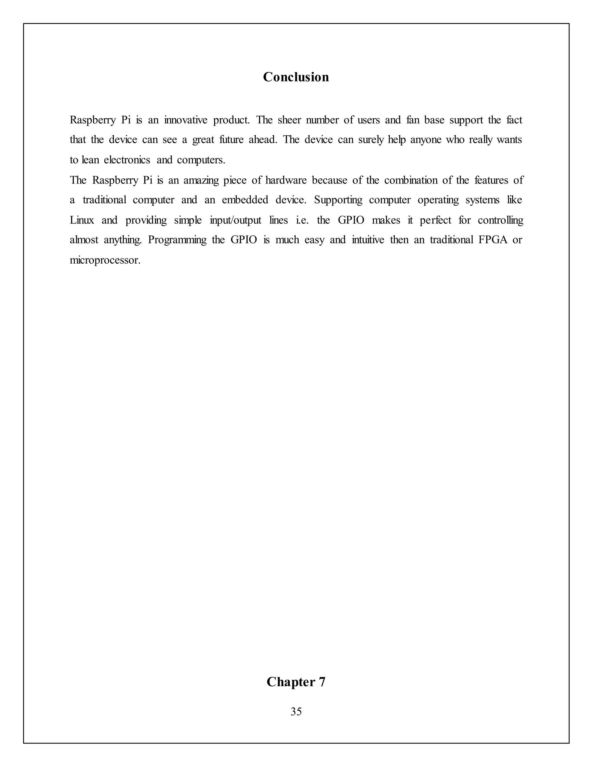 35
Conclusion
Raspberry Pi is an innovative product. The sheer number of users and fan base support the fact
that the device can see a great future ahead. The device can surely help anyone who really wants
to lean electronics and computers.
The Raspberry Pi is an amazing piece of hardware because of the combination of the features of
a traditional computer and an embedded device. Supporting computer operating systems like
Linux and providing simple input/output lines i.e. the GPIO makes it perfect for controlling
almost anything. Programming the GPIO is much easy and intuitive then an traditional FPGA or
microprocessor.
Chapter 7
 
