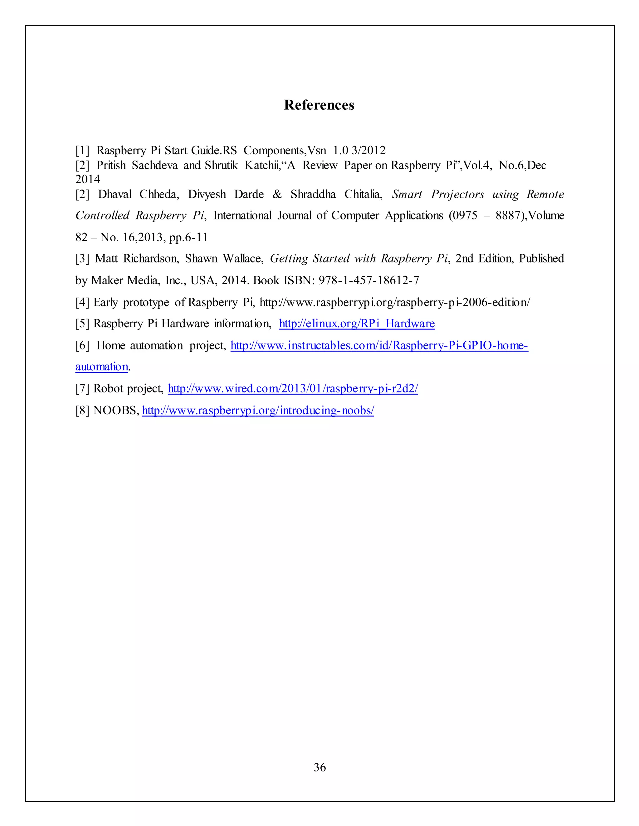 36
References
[1] Raspberry Pi Start Guide.RS Components,Vsn 1.0 3/2012
[2] Pritish Sachdeva and Shrutik Katchii,“A Review Paper on Raspberry Pi”,Vol.4, No.6,Dec
2014
[2] Dhaval Chheda, Divyesh Darde & Shraddha Chitalia, Smart Projectors using Remote
Controlled Raspberry Pi, International Journal of Computer Applications (0975 – 8887),Volume
82 – No. 16,2013, pp.6-11
[3] Matt Richardson, Shawn Wallace, Getting Started with Raspberry Pi, 2nd Edition, Published
by Maker Media, Inc., USA, 2014. Book ISBN: 978-1-457-18612-7
[4] Early prototype of Raspberry Pi, http://www.raspberrypi.org/raspberry-pi-2006-edition/
[5] Raspberry Pi Hardware information, http://elinux.org/RPi_Hardware
[6] Home automation project, http://www.instructables.com/id/Raspberry-Pi-GPIO-home-
automation.
[7] Robot project, http://www.wired.com/2013/01/raspberry-pi-r2d2/
[8] NOOBS, http://www.raspberrypi.org/introducing-noobs/
 