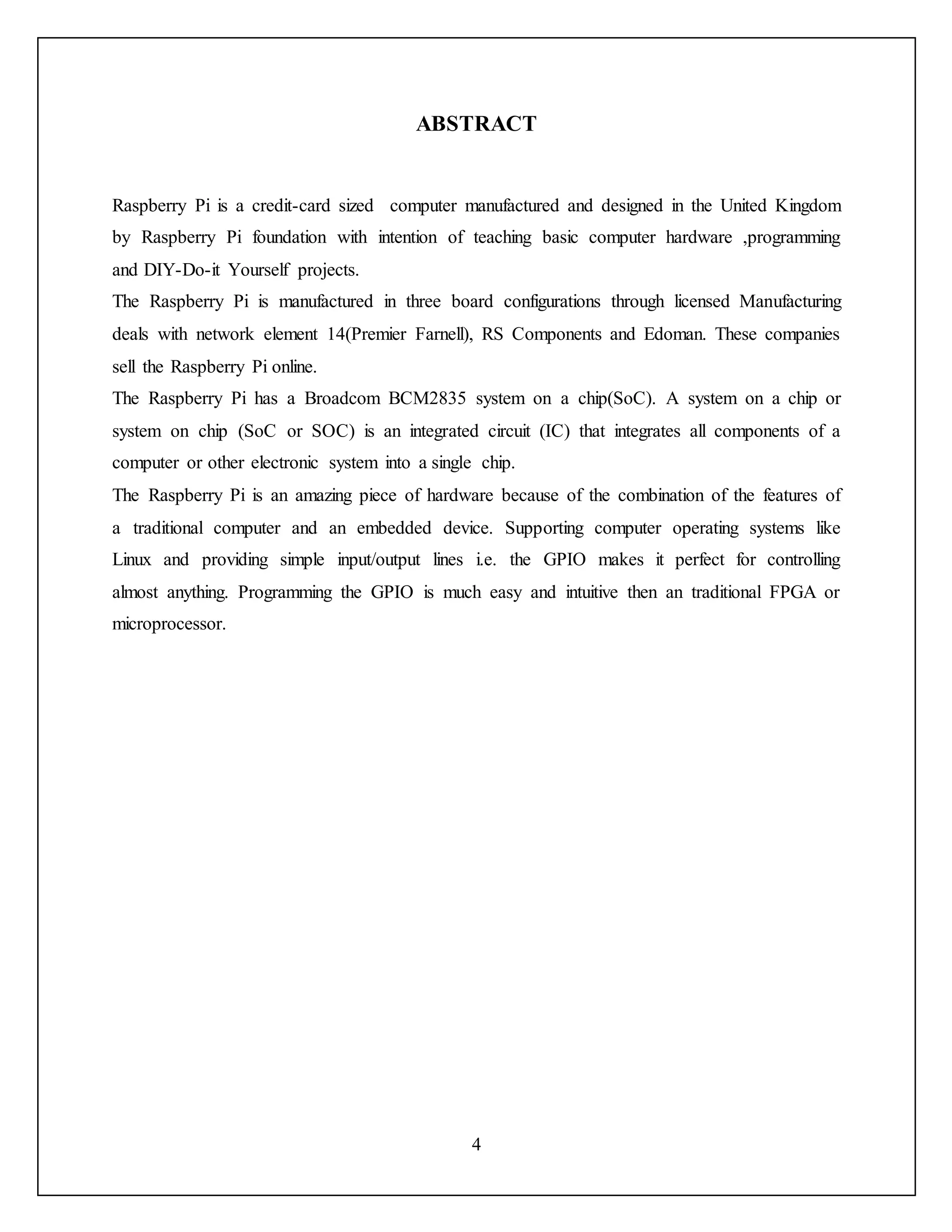 4
ABSTRACT
Raspberry Pi is a credit-card sized computer manufactured and designed in the United Kingdom
by Raspberry Pi foundation with intention of teaching basic computer hardware ,programming
and DIY-Do-it Yourself projects.
The Raspberry Pi is manufactured in three board configurations through licensed Manufacturing
deals with network element 14(Premier Farnell), RS Components and Edoman. These companies
sell the Raspberry Pi online.
The Raspberry Pi has a Broadcom BCM2835 system on a chip(SoC). A system on a chip or
system on chip (SoC or SOC) is an integrated circuit (IC) that integrates all components of a
computer or other electronic system into a single chip.
The Raspberry Pi is an amazing piece of hardware because of the combination of the features of
a traditional computer and an embedded device. Supporting computer operating systems like
Linux and providing simple input/output lines i.e. the GPIO makes it perfect for controlling
almost anything. Programming the GPIO is much easy and intuitive then an traditional FPGA or
microprocessor.
 