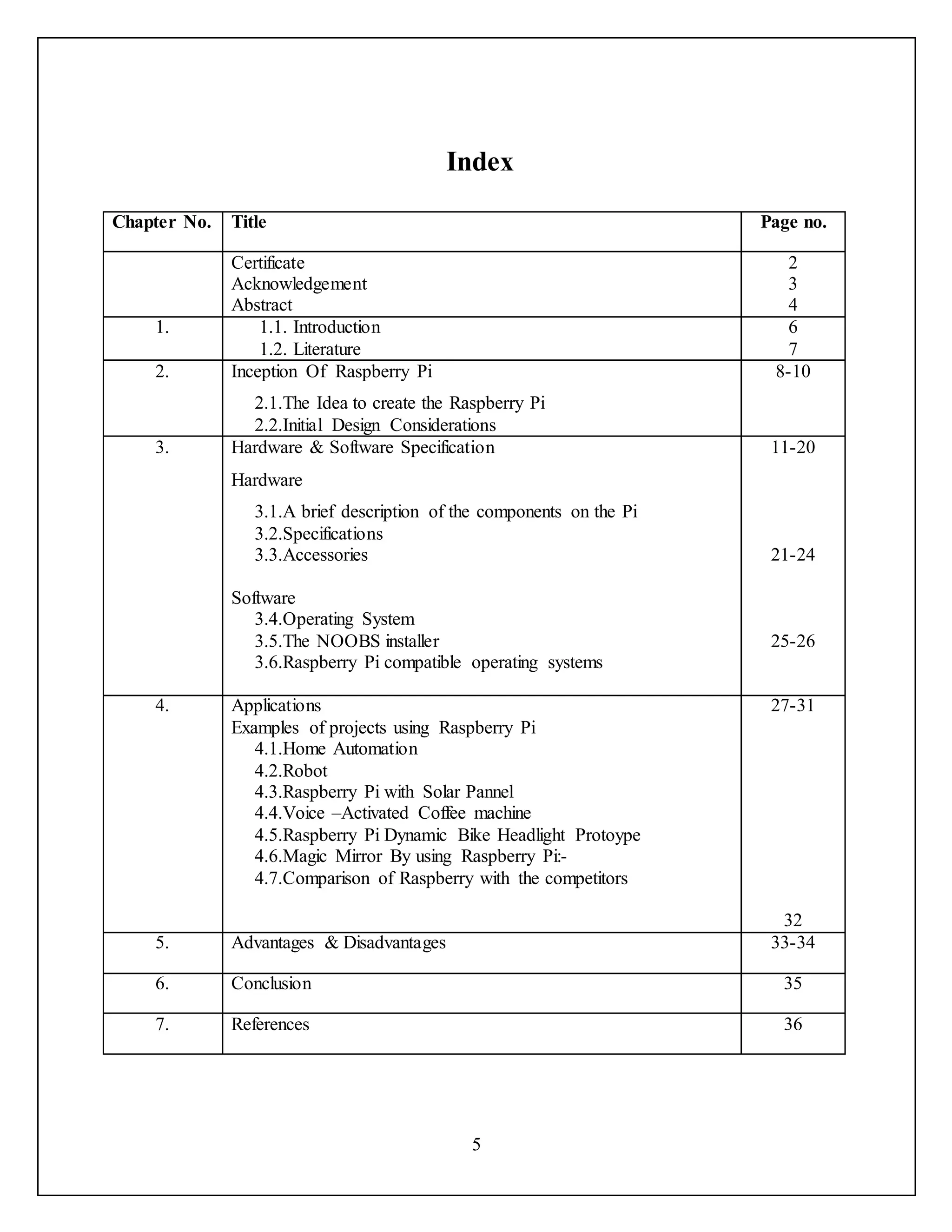 5
Index
Chapter No. Title Page no.
Certificate
Acknowledgement
Abstract
2
3
4
1. 1.1. Introduction
1.2. Literature
6
7
2. Inception Of Raspberry Pi
2.1.The Idea to create the Raspberry Pi
2.2.Initial Design Considerations
8-10
3. Hardware & Software Specification
Hardware
3.1.A brief description of the components on the Pi
3.2.Specifications
3.3.Accessories
Software
3.4.Operating System
3.5.The NOOBS installer
3.6.Raspberry Pi compatible operating systems
11-20
21-24
25-26
4. Applications
Examples of projects using Raspberry Pi
4.1.Home Automation
4.2.Robot
4.3.Raspberry Pi with Solar Pannel
4.4.Voice –Activated Coffee machine
4.5.Raspberry Pi Dynamic Bike Headlight Protoype
4.6.Magic Mirror By using Raspberry Pi:-
4.7.Comparison of Raspberry with the competitors
27-31
32
5. Advantages & Disadvantages 33-34
6. Conclusion 35
7. References 36
 