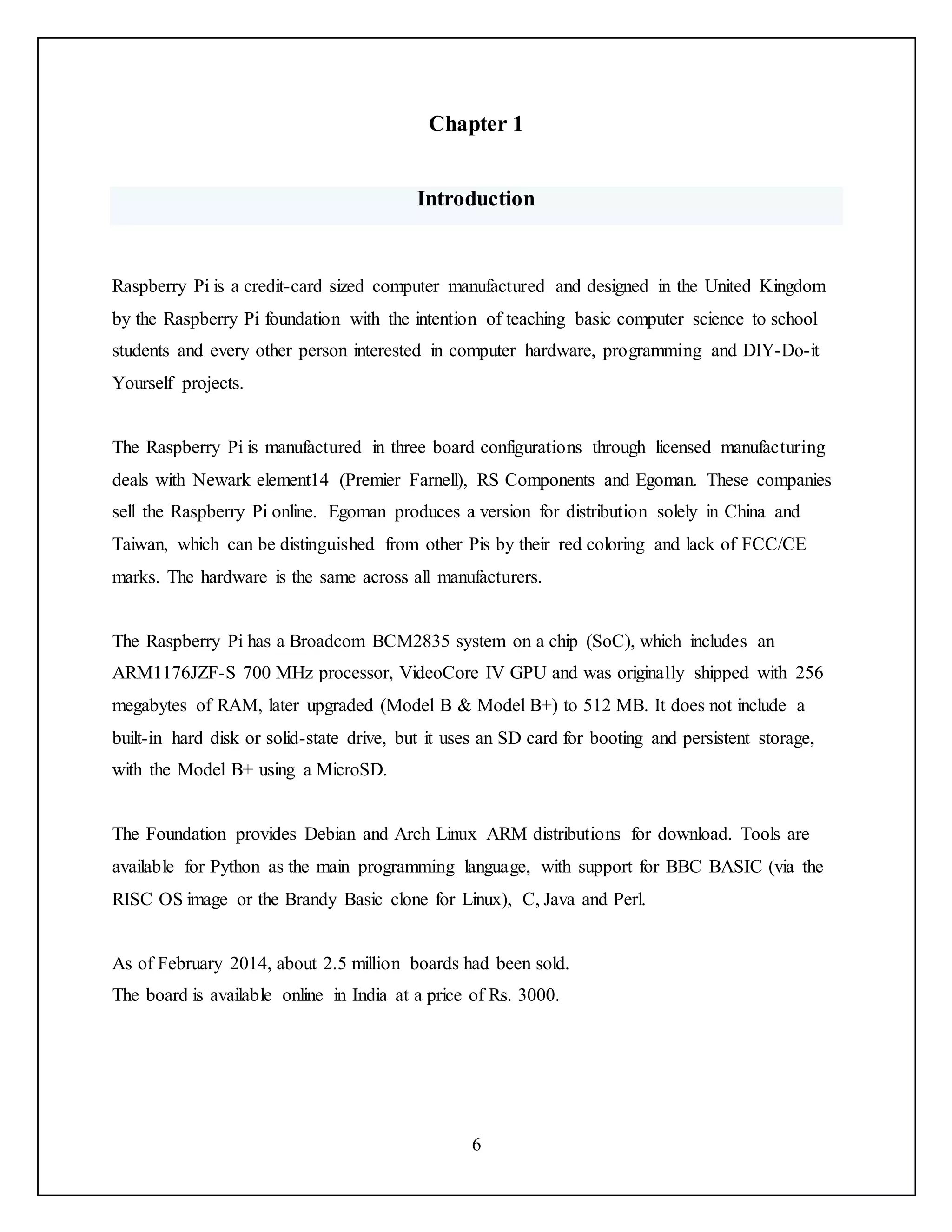 6
Chapter 1
Introduction
Raspberry Pi is a credit-card sized computer manufactured and designed in the United Kingdom
by the Raspberry Pi foundation with the intention of teaching basic computer science to school
students and every other person interested in computer hardware, programming and DIY-Do-it
Yourself projects.
The Raspberry Pi is manufactured in three board configurations through licensed manufacturing
deals with Newark element14 (Premier Farnell), RS Components and Egoman. These companies
sell the Raspberry Pi online. Egoman produces a version for distribution solely in China and
Taiwan, which can be distinguished from other Pis by their red coloring and lack of FCC/CE
marks. The hardware is the same across all manufacturers.
The Raspberry Pi has a Broadcom BCM2835 system on a chip (SoC), which includes an
ARM1176JZF-S 700 MHz processor, VideoCore IV GPU and was originally shipped with 256
megabytes of RAM, later upgraded (Model B & Model B+) to 512 MB. It does not include a
built-in hard disk or solid-state drive, but it uses an SD card for booting and persistent storage,
with the Model B+ using a MicroSD.
The Foundation provides Debian and Arch Linux ARM distributions for download. Tools are
available for Python as the main programming language, with support for BBC BASIC (via the
RISC OS image or the Brandy Basic clone for Linux), C, Java and Perl.
As of February 2014, about 2.5 million boards had been sold.
The board is available online in India at a price of Rs. 3000.
 