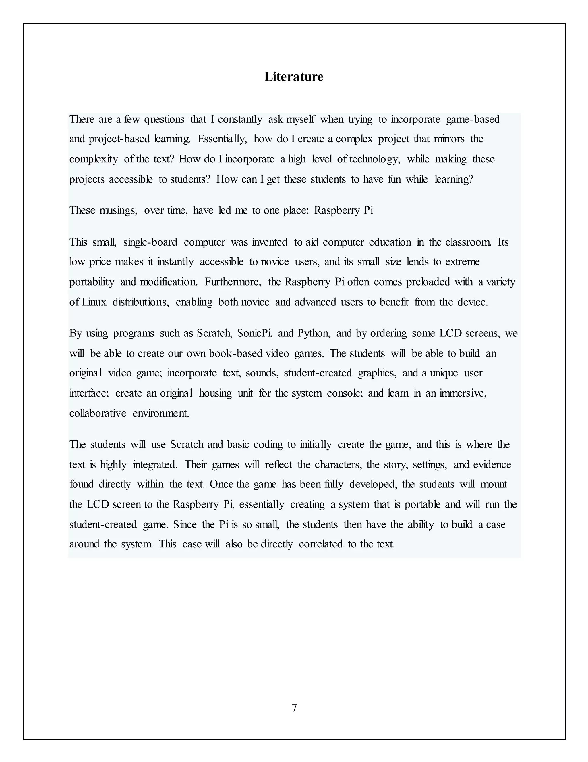 7
Literature
There are a few questions that I constantly ask myself when trying to incorporate game-based
and project-based learning. Essentially, how do I create a complex project that mirrors the
complexity of the text? How do I incorporate a high level of technology, while making these
projects accessible to students? How can I get these students to have fun while learning?
These musings, over time, have led me to one place: Raspberry Pi
This small, single-board computer was invented to aid computer education in the classroom. Its
low price makes it instantly accessible to novice users, and its small size lends to extreme
portability and modification. Furthermore, the Raspberry Pi often comes preloaded with a variety
of Linux distributions, enabling both novice and advanced users to benefit from the device.
By using programs such as Scratch, SonicPi, and Python, and by ordering some LCD screens, we
will be able to create our own book-based video games. The students will be able to build an
original video game; incorporate text, sounds, student-created graphics, and a unique user
interface; create an original housing unit for the system console; and learn in an immersive,
collaborative environment.
The students will use Scratch and basic coding to initially create the game, and this is where the
text is highly integrated. Their games will reflect the characters, the story, settings, and evidence
found directly within the text. Once the game has been fully developed, the students will mount
the LCD screen to the Raspberry Pi, essentially creating a system that is portable and will run the
student-created game. Since the Pi is so small, the students then have the ability to build a case
around the system. This case will also be directly correlated to the text.
 