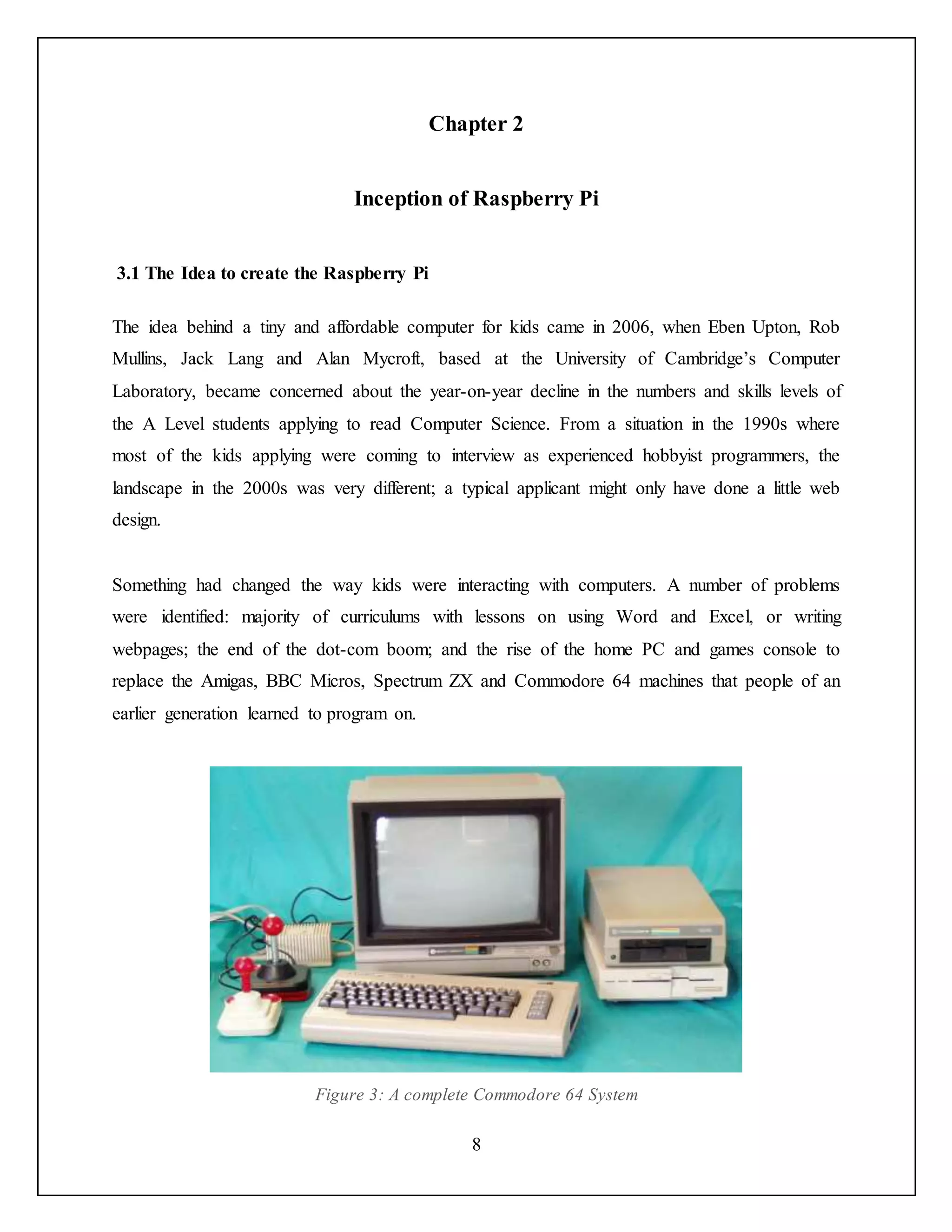 8
Chapter 2
Inception of Raspberry Pi
3.1 The Idea to create the Raspberry Pi
The idea behind a tiny and affordable computer for kids came in 2006, when Eben Upton, Rob
Mullins, Jack Lang and Alan Mycroft, based at the University of Cambridge’s Computer
Laboratory, became concerned about the year-on-year decline in the numbers and skills levels of
the A Level students applying to read Computer Science. From a situation in the 1990s where
most of the kids applying were coming to interview as experienced hobbyist programmers, the
landscape in the 2000s was very different; a typical applicant might only have done a little web
design.
Something had changed the way kids were interacting with computers. A number of problems
were identified: majority of curriculums with lessons on using Word and Excel, or writing
webpages; the end of the dot-com boom; and the rise of the home PC and games console to
replace the Amigas, BBC Micros, Spectrum ZX and Commodore 64 machines that people of an
earlier generation learned to program on.
Figure 3: A complete Commodore 64 System
 
