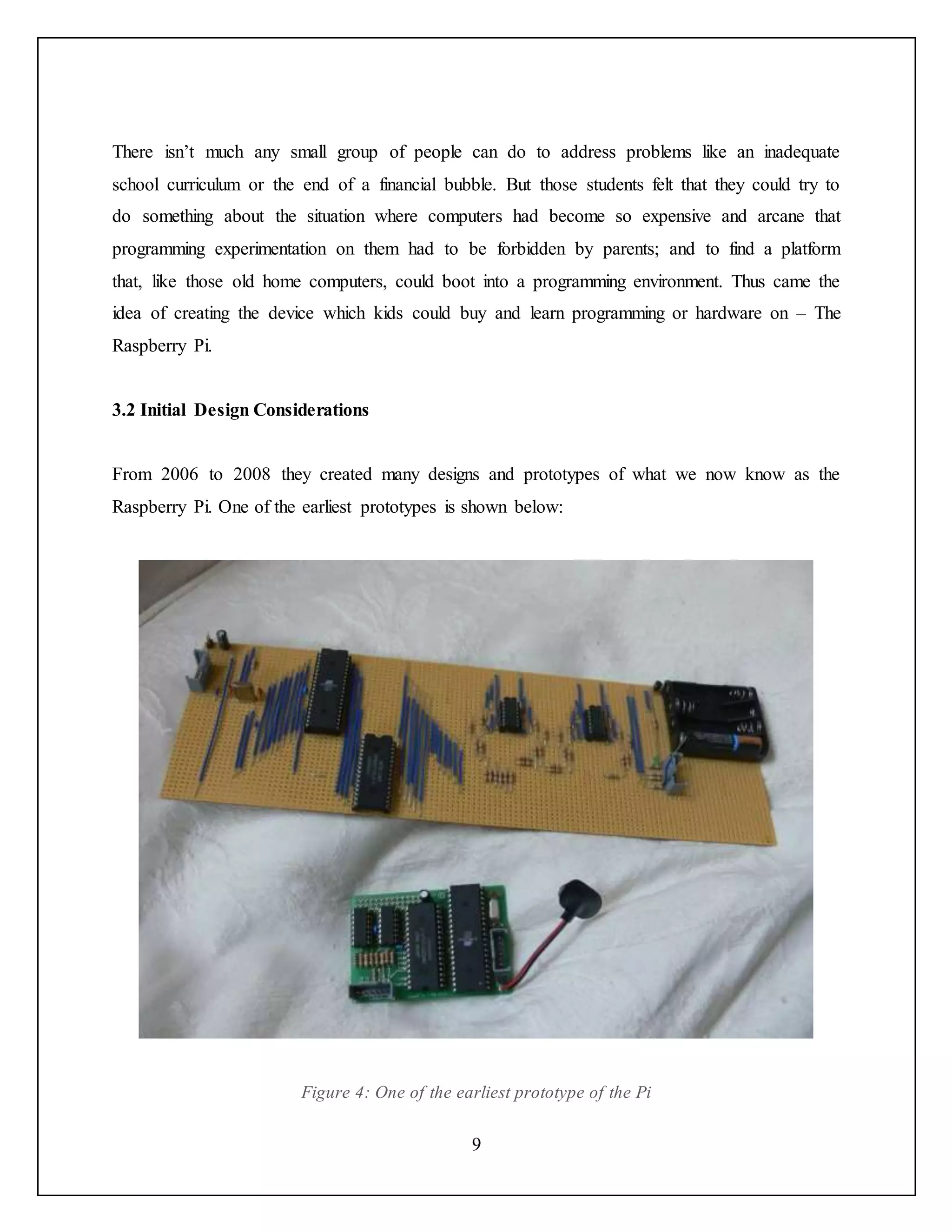 9
There isn’t much any small group of people can do to address problems like an inadequate
school curriculum or the end of a financial bubble. But those students felt that they could try to
do something about the situation where computers had become so expensive and arcane that
programming experimentation on them had to be forbidden by parents; and to find a platform
that, like those old home computers, could boot into a programming environment. Thus came the
idea of creating the device which kids could buy and learn programming or hardware on – The
Raspberry Pi.
3.2 Initial Design Considerations
From 2006 to 2008 they created many designs and prototypes of what we now know as the
Raspberry Pi. One of the earliest prototypes is shown below:
Figure 4: One of the earliest prototype of the Pi
 