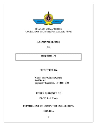 1
BHARATI VIDYAPEETH’S
COLLEGE OF ENGINEERING, LAVALE, PUNE
A SEMINAR REPORT
ON
SUBMITTED BY
Name: Bhor Ganesh Govind
Roll No: 02
University Exam No. : T121114204
UNDER GUIDANCE OF
PROF. P. J. Chate
DEPARTMENT OF COMPUTER ENGINEERING
2015-2016
Raspberry Pi
 