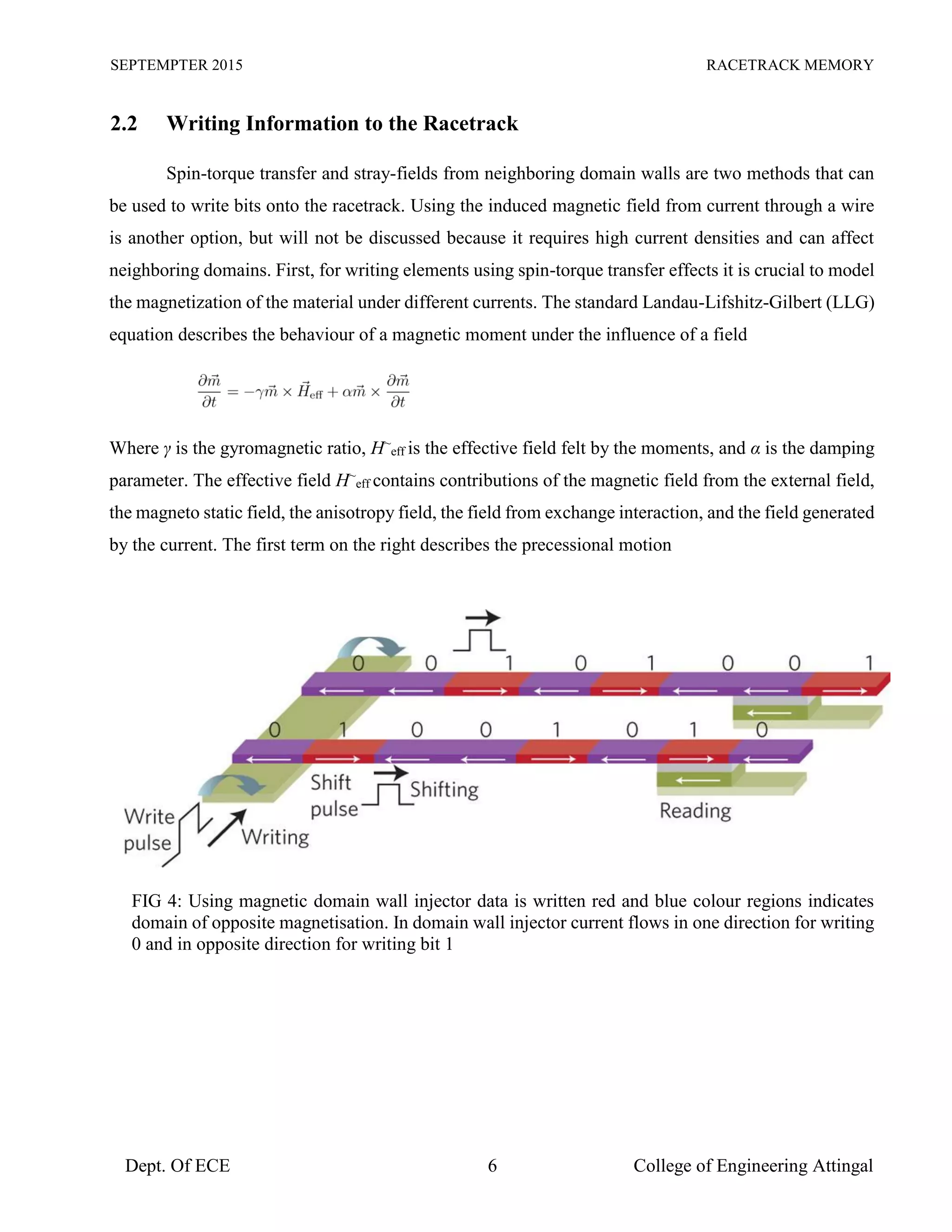 SEPTEMPTER 2015 RACETRACK MEMORY
Dept. Of ECE 6 College of Engineering Attingal
2.2 Writing Information to the Racetrack
Spin-torque transfer and stray-fields from neighboring domain walls are two methods that can
be used to write bits onto the racetrack. Using the induced magnetic field from current through a wire
is another option, but will not be discussed because it requires high current densities and can affect
neighboring domains. First, for writing elements using spin-torque transfer effects it is crucial to model
the magnetization of the material under different currents. The standard Landau-Lifshitz-Gilbert (LLG)
equation describes the behaviour of a magnetic moment under the influence of a field
Where γ is the gyromagnetic ratio, H~
eff is the effective field felt by the moments, and α is the damping
parameter. The effective field H~
eff contains contributions of the magnetic field from the external field,
the magneto static field, the anisotropy field, the field from exchange interaction, and the field generated
by the current. The first term on the right describes the precessional motion
FIG 4: Using magnetic domain wall injector data is written red and blue colour regions indicates
domain of opposite magnetisation. In domain wall injector current flows in one direction for writing
0 and in opposite direction for writing bit 1
 
