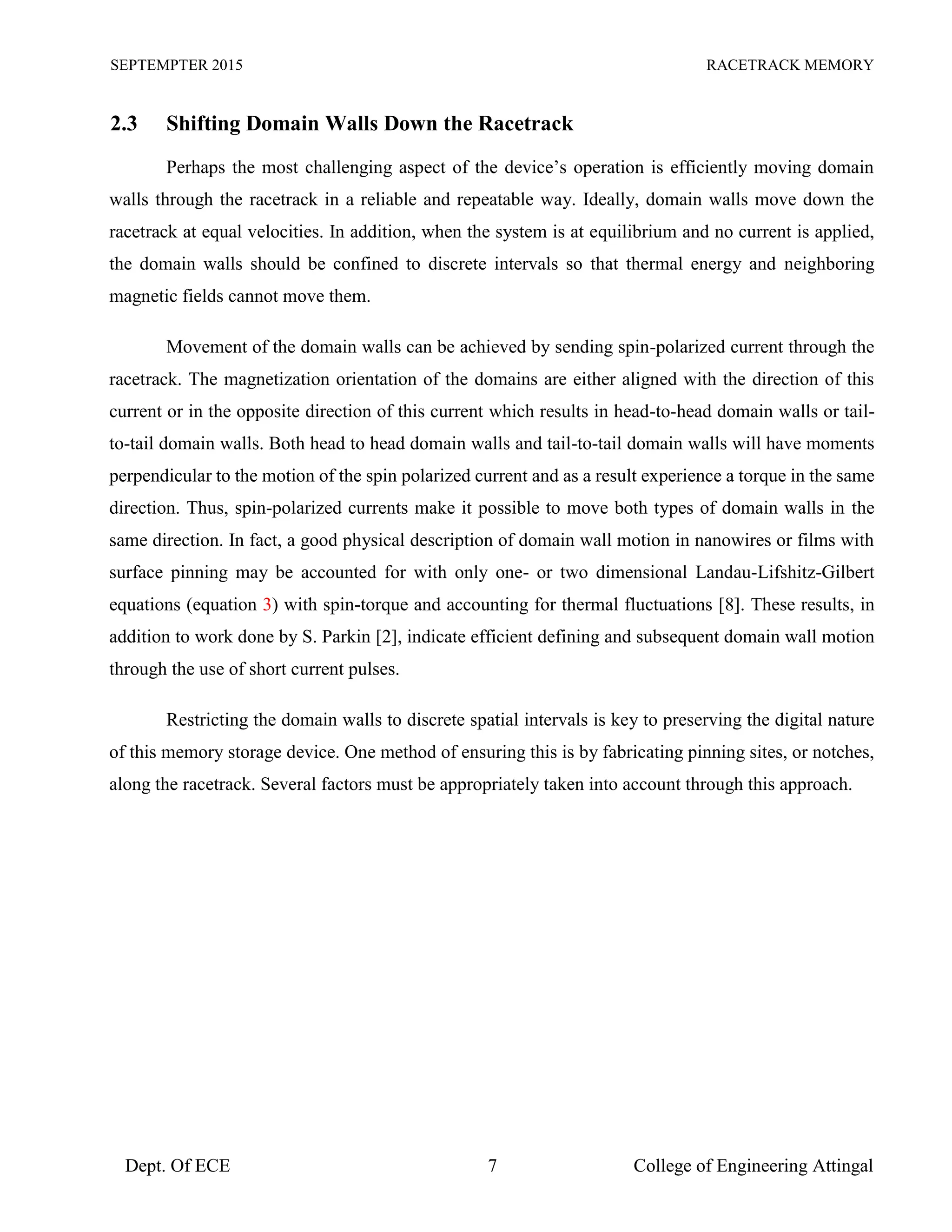 SEPTEMPTER 2015 RACETRACK MEMORY
Dept. Of ECE 7 College of Engineering Attingal
2.3 Shifting Domain Walls Down the Racetrack
Perhaps the most challenging aspect of the device’s operation is efficiently moving domain
walls through the racetrack in a reliable and repeatable way. Ideally, domain walls move down the
racetrack at equal velocities. In addition, when the system is at equilibrium and no current is applied,
the domain walls should be confined to discrete intervals so that thermal energy and neighboring
magnetic fields cannot move them.
Movement of the domain walls can be achieved by sending spin-polarized current through the
racetrack. The magnetization orientation of the domains are either aligned with the direction of this
current or in the opposite direction of this current which results in head-to-head domain walls or tail-
to-tail domain walls. Both head to head domain walls and tail-to-tail domain walls will have moments
perpendicular to the motion of the spin polarized current and as a result experience a torque in the same
direction. Thus, spin-polarized currents make it possible to move both types of domain walls in the
same direction. In fact, a good physical description of domain wall motion in nanowires or films with
surface pinning may be accounted for with only one- or two dimensional Landau-Lifshitz-Gilbert
equations (equation 3) with spin-torque and accounting for thermal fluctuations [8]. These results, in
addition to work done by S. Parkin [2], indicate efficient defining and subsequent domain wall motion
through the use of short current pulses.
Restricting the domain walls to discrete spatial intervals is key to preserving the digital nature
of this memory storage device. One method of ensuring this is by fabricating pinning sites, or notches,
along the racetrack. Several factors must be appropriately taken into account through this approach.
 