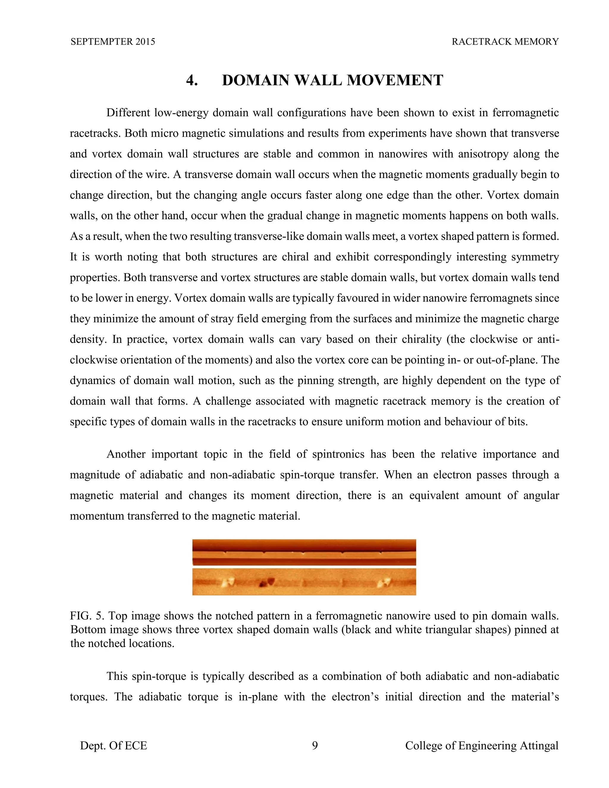 SEPTEMPTER 2015 RACETRACK MEMORY
Dept. Of ECE 9 College of Engineering Attingal
4. DOMAIN WALL MOVEMENT
Different low-energy domain wall configurations have been shown to exist in ferromagnetic
racetracks. Both micro magnetic simulations and results from experiments have shown that transverse
and vortex domain wall structures are stable and common in nanowires with anisotropy along the
direction of the wire. A transverse domain wall occurs when the magnetic moments gradually begin to
change direction, but the changing angle occurs faster along one edge than the other. Vortex domain
walls, on the other hand, occur when the gradual change in magnetic moments happens on both walls.
As a result, when the two resulting transverse-like domain walls meet, a vortex shaped pattern is formed.
It is worth noting that both structures are chiral and exhibit correspondingly interesting symmetry
properties. Both transverse and vortex structures are stable domain walls, but vortex domain walls tend
to be lower in energy. Vortex domain walls are typically favoured in wider nanowire ferromagnets since
they minimize the amount of stray field emerging from the surfaces and minimize the magnetic charge
density. In practice, vortex domain walls can vary based on their chirality (the clockwise or anti-
clockwise orientation of the moments) and also the vortex core can be pointing in- or out-of-plane. The
dynamics of domain wall motion, such as the pinning strength, are highly dependent on the type of
domain wall that forms. A challenge associated with magnetic racetrack memory is the creation of
specific types of domain walls in the racetracks to ensure uniform motion and behaviour of bits.
Another important topic in the field of spintronics has been the relative importance and
magnitude of adiabatic and non-adiabatic spin-torque transfer. When an electron passes through a
magnetic material and changes its moment direction, there is an equivalent amount of angular
momentum transferred to the magnetic material.
FIG. 5. Top image shows the notched pattern in a ferromagnetic nanowire used to pin domain walls.
Bottom image shows three vortex shaped domain walls (black and white triangular shapes) pinned at
the notched locations.
This spin-torque is typically described as a combination of both adiabatic and non-adiabatic
torques. The adiabatic torque is in-plane with the electron’s initial direction and the material’s
 