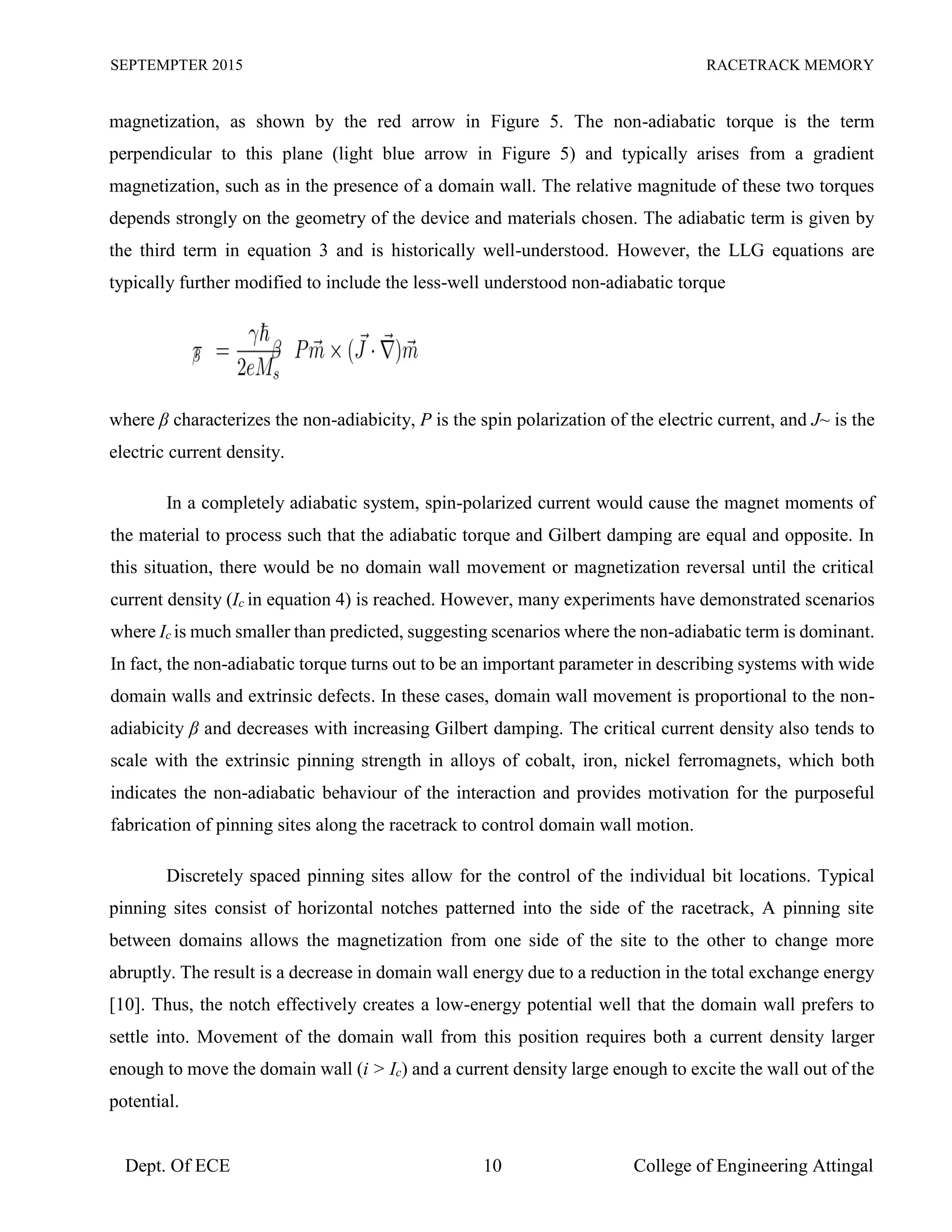 SEPTEMPTER 2015 RACETRACK MEMORY
Dept. Of ECE 10 College of Engineering Attingal
magnetization, as shown by the red arrow in Figure 5. The non-adiabatic torque is the term
perpendicular to this plane (light blue arrow in Figure 5) and typically arises from a gradient
magnetization, such as in the presence of a domain wall. The relative magnitude of these two torques
depends strongly on the geometry of the device and materials chosen. The adiabatic term is given by
the third term in equation 3 and is historically well-understood. However, the LLG equations are
typically further modified to include the less-well understood non-adiabatic torque
where β characterizes the non-adiabicity, P is the spin polarization of the electric current, and J~ is the
electric current density.
In a completely adiabatic system, spin-polarized current would cause the magnet moments of
the material to process such that the adiabatic torque and Gilbert damping are equal and opposite. In
this situation, there would be no domain wall movement or magnetization reversal until the critical
current density (Ic in equation 4) is reached. However, many experiments have demonstrated scenarios
where Ic is much smaller than predicted, suggesting scenarios where the non-adiabatic term is dominant.
In fact, the non-adiabatic torque turns out to be an important parameter in describing systems with wide
domain walls and extrinsic defects. In these cases, domain wall movement is proportional to the non-
adiabicity β and decreases with increasing Gilbert damping. The critical current density also tends to
scale with the extrinsic pinning strength in alloys of cobalt, iron, nickel ferromagnets, which both
indicates the non-adiabatic behaviour of the interaction and provides motivation for the purposeful
fabrication of pinning sites along the racetrack to control domain wall motion.
Discretely spaced pinning sites allow for the control of the individual bit locations. Typical
pinning sites consist of horizontal notches patterned into the side of the racetrack, A pinning site
between domains allows the magnetization from one side of the site to the other to change more
abruptly. The result is a decrease in domain wall energy due to a reduction in the total exchange energy
[10]. Thus, the notch effectively creates a low-energy potential well that the domain wall prefers to
settle into. Movement of the domain wall from this position requires both a current density larger
enough to move the domain wall (i > Ic) and a current density large enough to excite the wall out of the
potential.
 
