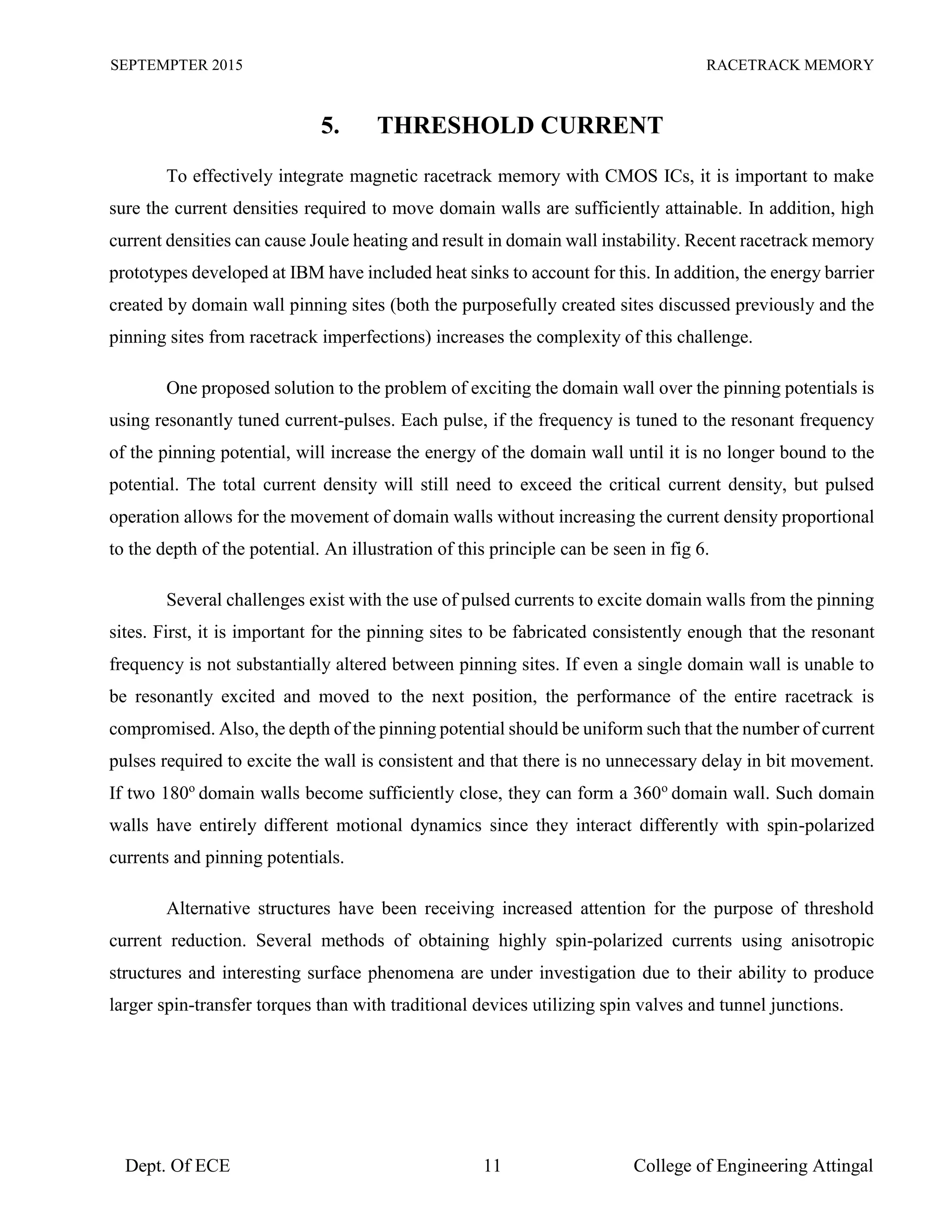 SEPTEMPTER 2015 RACETRACK MEMORY
Dept. Of ECE 11 College of Engineering Attingal
5. THRESHOLD CURRENT
To effectively integrate magnetic racetrack memory with CMOS ICs, it is important to make
sure the current densities required to move domain walls are sufficiently attainable. In addition, high
current densities can cause Joule heating and result in domain wall instability. Recent racetrack memory
prototypes developed at IBM have included heat sinks to account for this. In addition, the energy barrier
created by domain wall pinning sites (both the purposefully created sites discussed previously and the
pinning sites from racetrack imperfections) increases the complexity of this challenge.
One proposed solution to the problem of exciting the domain wall over the pinning potentials is
using resonantly tuned current-pulses. Each pulse, if the frequency is tuned to the resonant frequency
of the pinning potential, will increase the energy of the domain wall until it is no longer bound to the
potential. The total current density will still need to exceed the critical current density, but pulsed
operation allows for the movement of domain walls without increasing the current density proportional
to the depth of the potential. An illustration of this principle can be seen in fig 6.
Several challenges exist with the use of pulsed currents to excite domain walls from the pinning
sites. First, it is important for the pinning sites to be fabricated consistently enough that the resonant
frequency is not substantially altered between pinning sites. If even a single domain wall is unable to
be resonantly excited and moved to the next position, the performance of the entire racetrack is
compromised. Also, the depth of the pinning potential should be uniform such that the number of current
pulses required to excite the wall is consistent and that there is no unnecessary delay in bit movement.
If two 180o
domain walls become sufficiently close, they can form a 360o
domain wall. Such domain
walls have entirely different motional dynamics since they interact differently with spin-polarized
currents and pinning potentials.
Alternative structures have been receiving increased attention for the purpose of threshold
current reduction. Several methods of obtaining highly spin-polarized currents using anisotropic
structures and interesting surface phenomena are under investigation due to their ability to produce
larger spin-transfer torques than with traditional devices utilizing spin valves and tunnel junctions.
 