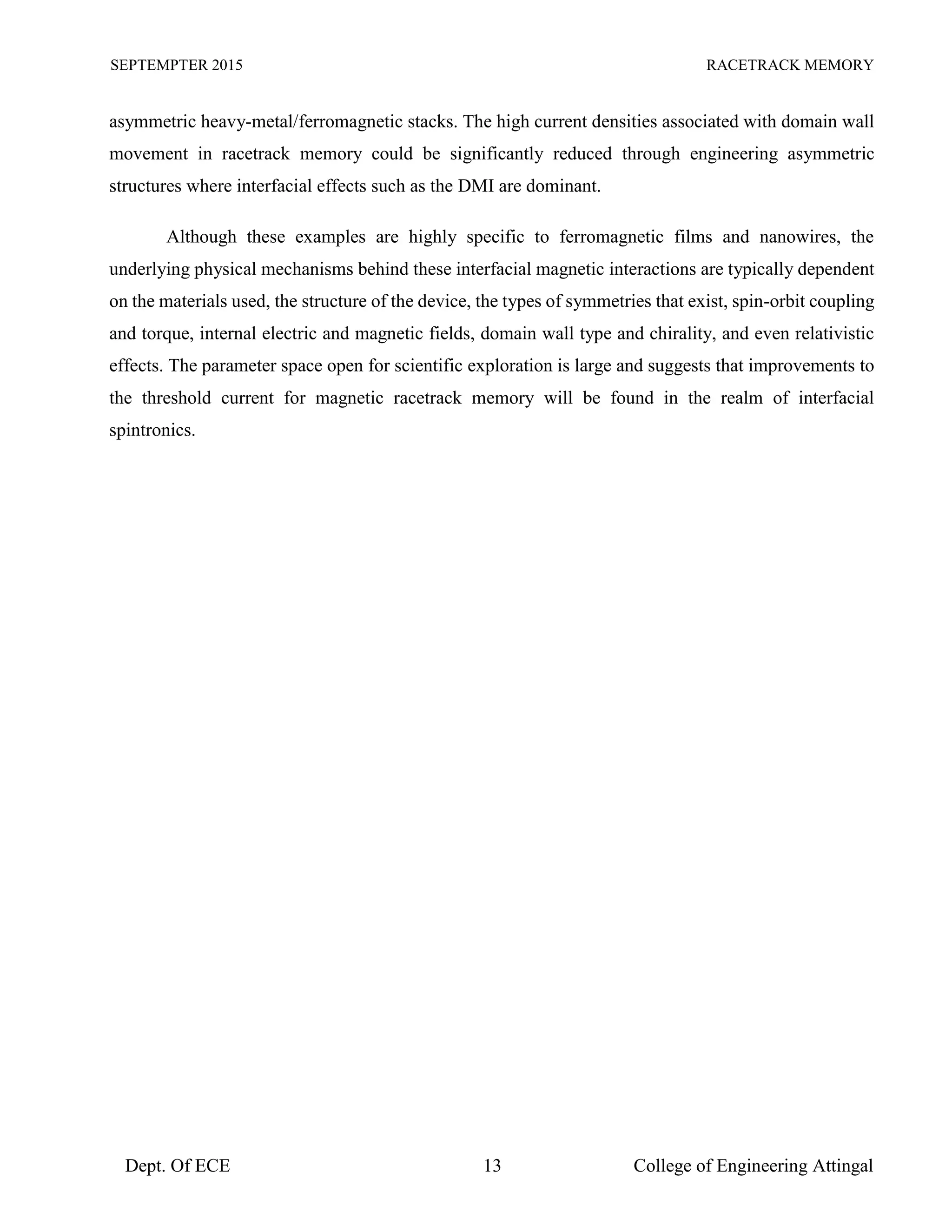 SEPTEMPTER 2015 RACETRACK MEMORY
Dept. Of ECE 13 College of Engineering Attingal
asymmetric heavy-metal/ferromagnetic stacks. The high current densities associated with domain wall
movement in racetrack memory could be significantly reduced through engineering asymmetric
structures where interfacial effects such as the DMI are dominant.
Although these examples are highly specific to ferromagnetic films and nanowires, the
underlying physical mechanisms behind these interfacial magnetic interactions are typically dependent
on the materials used, the structure of the device, the types of symmetries that exist, spin-orbit coupling
and torque, internal electric and magnetic fields, domain wall type and chirality, and even relativistic
effects. The parameter space open for scientific exploration is large and suggests that improvements to
the threshold current for magnetic racetrack memory will be found in the realm of interfacial
spintronics.
 