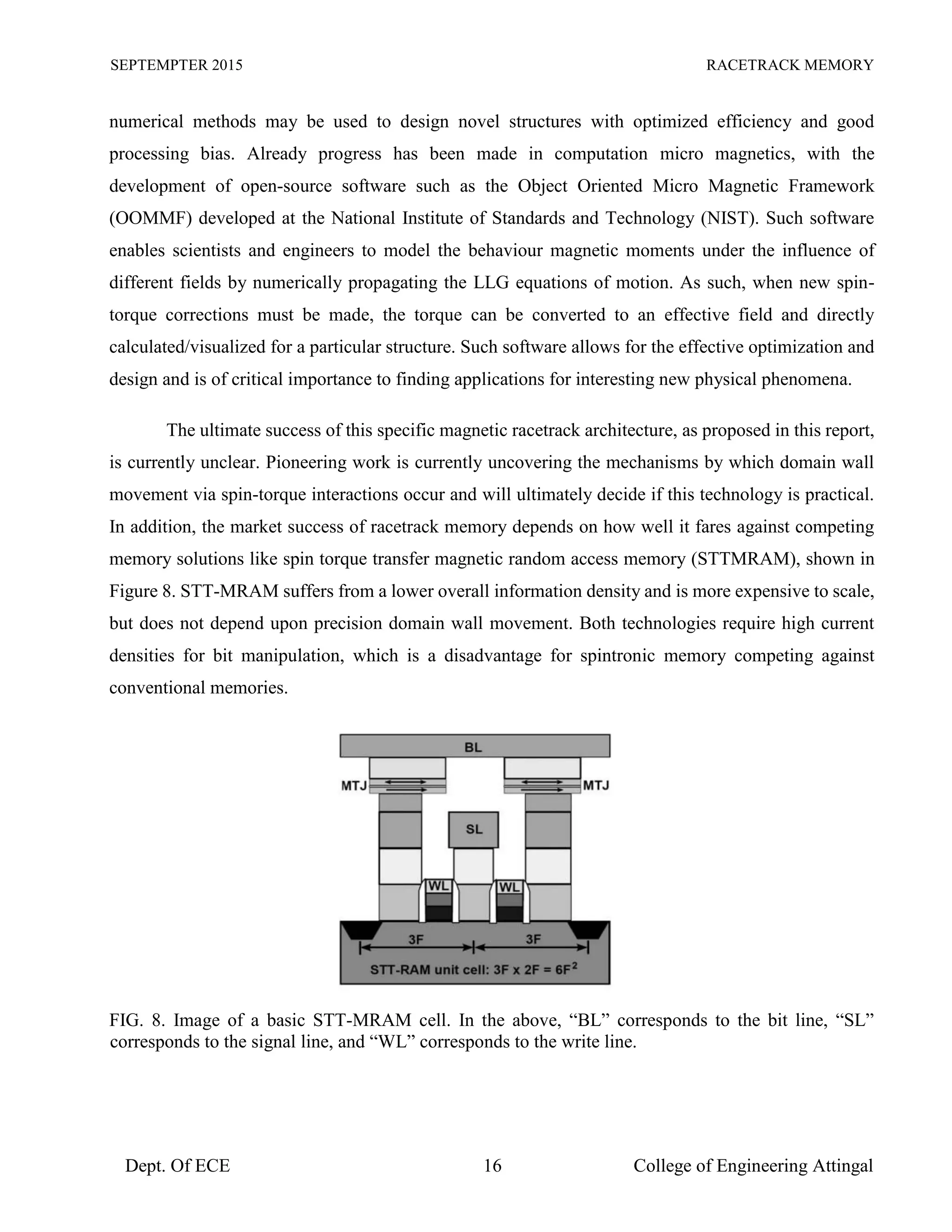 SEPTEMPTER 2015 RACETRACK MEMORY
Dept. Of ECE 16 College of Engineering Attingal
numerical methods may be used to design novel structures with optimized efficiency and good
processing bias. Already progress has been made in computation micro magnetics, with the
development of open-source software such as the Object Oriented Micro Magnetic Framework
(OOMMF) developed at the National Institute of Standards and Technology (NIST). Such software
enables scientists and engineers to model the behaviour magnetic moments under the influence of
different fields by numerically propagating the LLG equations of motion. As such, when new spin-
torque corrections must be made, the torque can be converted to an effective field and directly
calculated/visualized for a particular structure. Such software allows for the effective optimization and
design and is of critical importance to finding applications for interesting new physical phenomena.
The ultimate success of this specific magnetic racetrack architecture, as proposed in this report,
is currently unclear. Pioneering work is currently uncovering the mechanisms by which domain wall
movement via spin-torque interactions occur and will ultimately decide if this technology is practical.
In addition, the market success of racetrack memory depends on how well it fares against competing
memory solutions like spin torque transfer magnetic random access memory (STTMRAM), shown in
Figure 8. STT-MRAM suffers from a lower overall information density and is more expensive to scale,
but does not depend upon precision domain wall movement. Both technologies require high current
densities for bit manipulation, which is a disadvantage for spintronic memory competing against
conventional memories.
FIG. 8. Image of a basic STT-MRAM cell. In the above, “BL” corresponds to the bit line, “SL”
corresponds to the signal line, and “WL” corresponds to the write line.
 