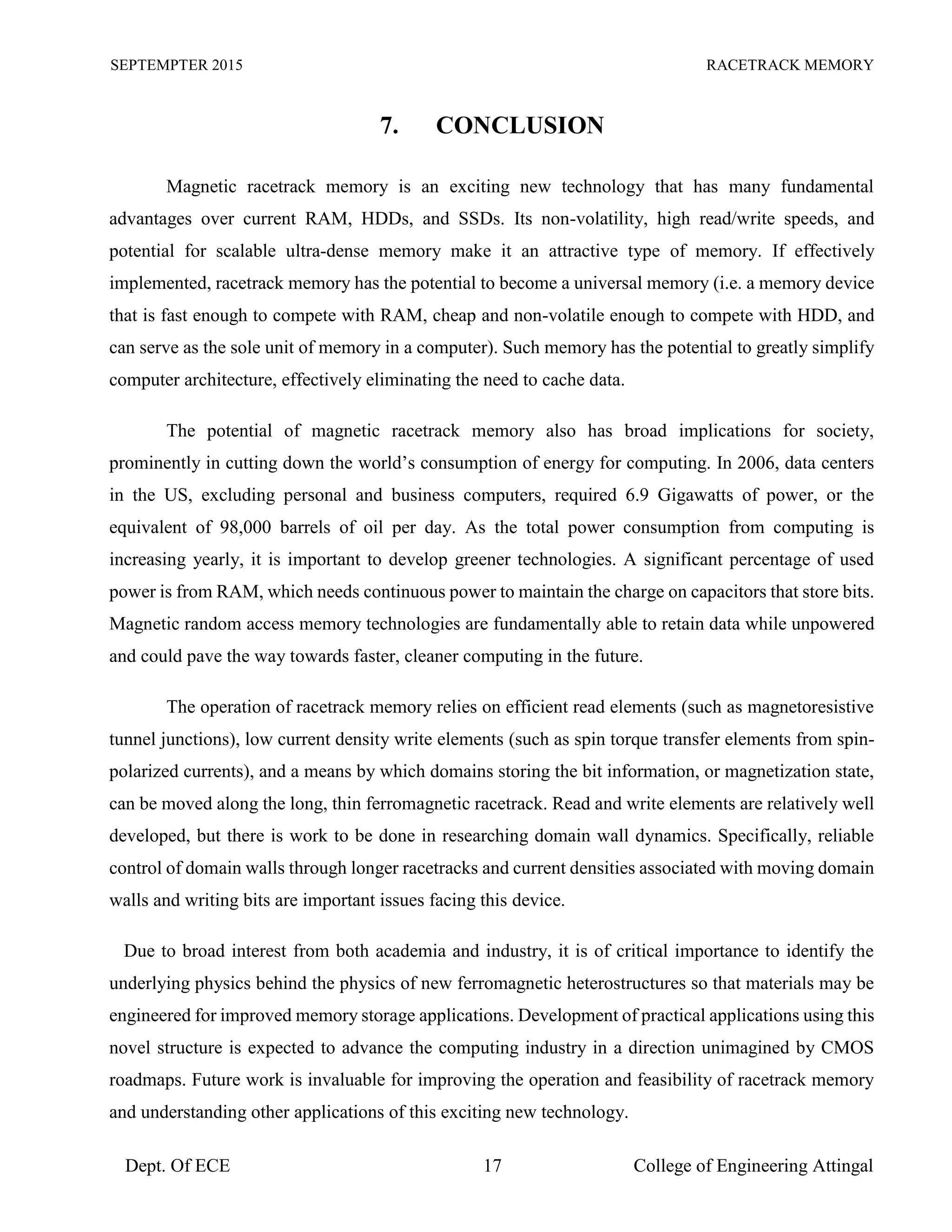 SEPTEMPTER 2015 RACETRACK MEMORY
Dept. Of ECE 17 College of Engineering Attingal
7. CONCLUSION
Magnetic racetrack memory is an exciting new technology that has many fundamental
advantages over current RAM, HDDs, and SSDs. Its non-volatility, high read/write speeds, and
potential for scalable ultra-dense memory make it an attractive type of memory. If effectively
implemented, racetrack memory has the potential to become a universal memory (i.e. a memory device
that is fast enough to compete with RAM, cheap and non-volatile enough to compete with HDD, and
can serve as the sole unit of memory in a computer). Such memory has the potential to greatly simplify
computer architecture, effectively eliminating the need to cache data.
The potential of magnetic racetrack memory also has broad implications for society,
prominently in cutting down the world’s consumption of energy for computing. In 2006, data centers
in the US, excluding personal and business computers, required 6.9 Gigawatts of power, or the
equivalent of 98,000 barrels of oil per day. As the total power consumption from computing is
increasing yearly, it is important to develop greener technologies. A significant percentage of used
power is from RAM, which needs continuous power to maintain the charge on capacitors that store bits.
Magnetic random access memory technologies are fundamentally able to retain data while unpowered
and could pave the way towards faster, cleaner computing in the future.
The operation of racetrack memory relies on efficient read elements (such as magnetoresistive
tunnel junctions), low current density write elements (such as spin torque transfer elements from spin-
polarized currents), and a means by which domains storing the bit information, or magnetization state,
can be moved along the long, thin ferromagnetic racetrack. Read and write elements are relatively well
developed, but there is work to be done in researching domain wall dynamics. Specifically, reliable
control of domain walls through longer racetracks and current densities associated with moving domain
walls and writing bits are important issues facing this device.
Due to broad interest from both academia and industry, it is of critical importance to identify the
underlying physics behind the physics of new ferromagnetic heterostructures so that materials may be
engineered for improved memory storage applications. Development of practical applications using this
novel structure is expected to advance the computing industry in a direction unimagined by CMOS
roadmaps. Future work is invaluable for improving the operation and feasibility of racetrack memory
and understanding other applications of this exciting new technology.
 