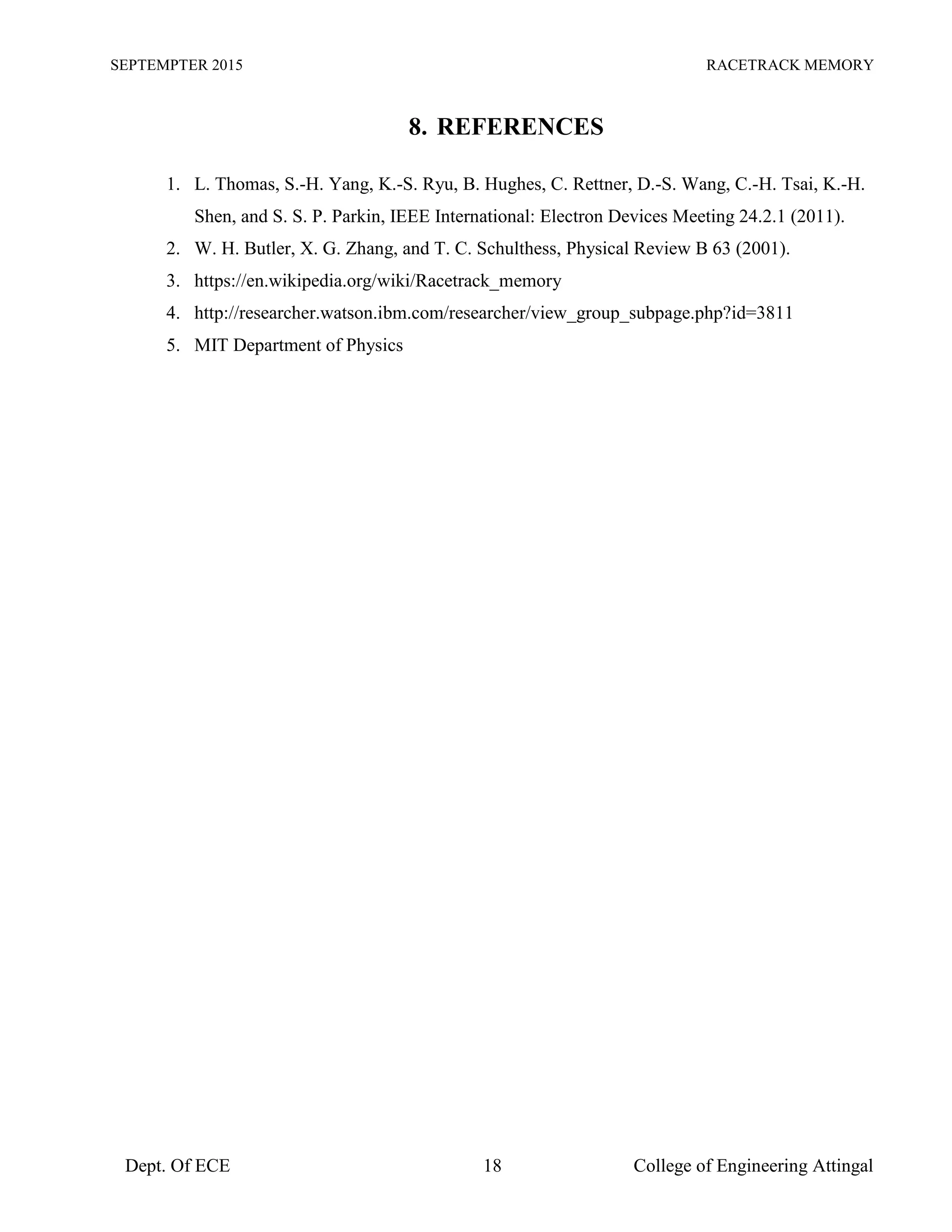 SEPTEMPTER 2015 RACETRACK MEMORY
Dept. Of ECE 18 College of Engineering Attingal
8. REFERENCES
1. L. Thomas, S.-H. Yang, K.-S. Ryu, B. Hughes, C. Rettner, D.-S. Wang, C.-H. Tsai, K.-H.
Shen, and S. S. P. Parkin, IEEE International: Electron Devices Meeting 24.2.1 (2011).
2. W. H. Butler, X. G. Zhang, and T. C. Schulthess, Physical Review B 63 (2001).
3. https://en.wikipedia.org/wiki/Racetrack_memory
4. http://researcher.watson.ibm.com/researcher/view_group_subpage.php?id=3811
5. MIT Department of Physics
 