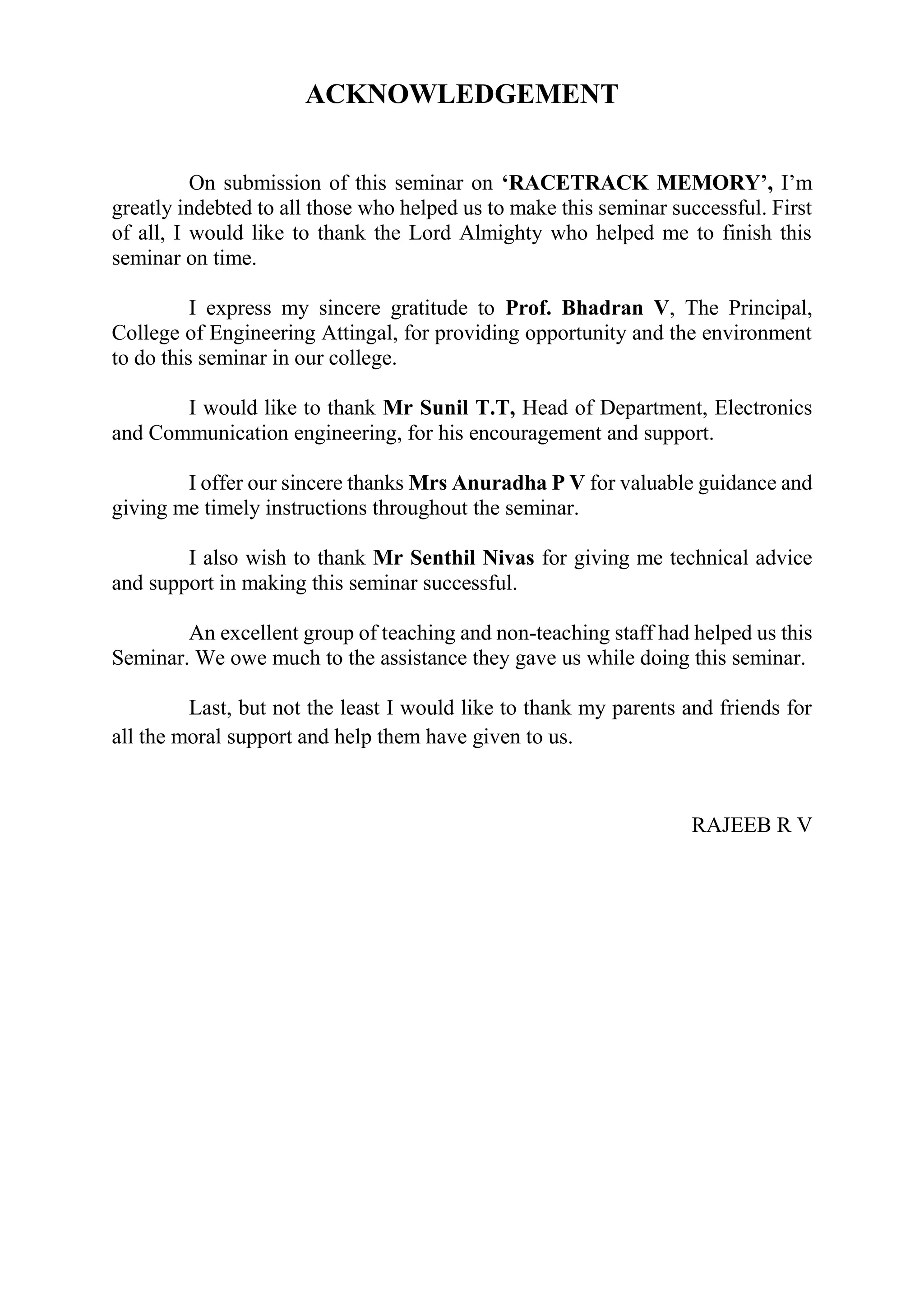 ACKNOWLEDGEMENT
On submission of this seminar on ‘RACETRACK MEMORY’, I’m
greatly indebted to all those who helped us to make this seminar successful. First
of all, I would like to thank the Lord Almighty who helped me to finish this
seminar on time.
I express my sincere gratitude to Prof. Bhadran V, The Principal,
College of Engineering Attingal, for providing opportunity and the environment
to do this seminar in our college.
I would like to thank Mr Sunil T.T, Head of Department, Electronics
and Communication engineering, for his encouragement and support.
I offer our sincere thanks Mrs Anuradha P V for valuable guidance and
giving me timely instructions throughout the seminar.
I also wish to thank Mr Senthil Nivas for giving me technical advice
and support in making this seminar successful.
An excellent group of teaching and non-teaching staff had helped us this
Seminar. We owe much to the assistance they gave us while doing this seminar.
Last, but not the least I would like to thank my parents and friends for
all the moral support and help them have given to us.
RAJEEB R V
 