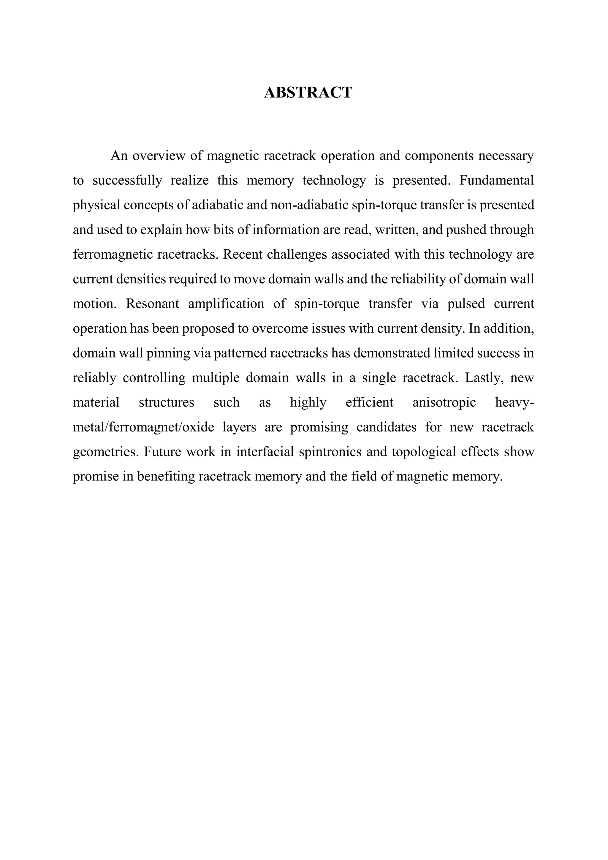 ABSTRACT
An overview of magnetic racetrack operation and components necessary
to successfully realize this memory technology is presented. Fundamental
physical concepts of adiabatic and non-adiabatic spin-torque transfer is presented
and used to explain how bits of information are read, written, and pushed through
ferromagnetic racetracks. Recent challenges associated with this technology are
current densities required to move domain walls and the reliability of domain wall
motion. Resonant amplification of spin-torque transfer via pulsed current
operation has been proposed to overcome issues with current density. In addition,
domain wall pinning via patterned racetracks has demonstrated limited success in
reliably controlling multiple domain walls in a single racetrack. Lastly, new
material structures such as highly efficient anisotropic heavy-
metal/ferromagnet/oxide layers are promising candidates for new racetrack
geometries. Future work in interfacial spintronics and topological effects show
promise in benefiting racetrack memory and the field of magnetic memory.
 