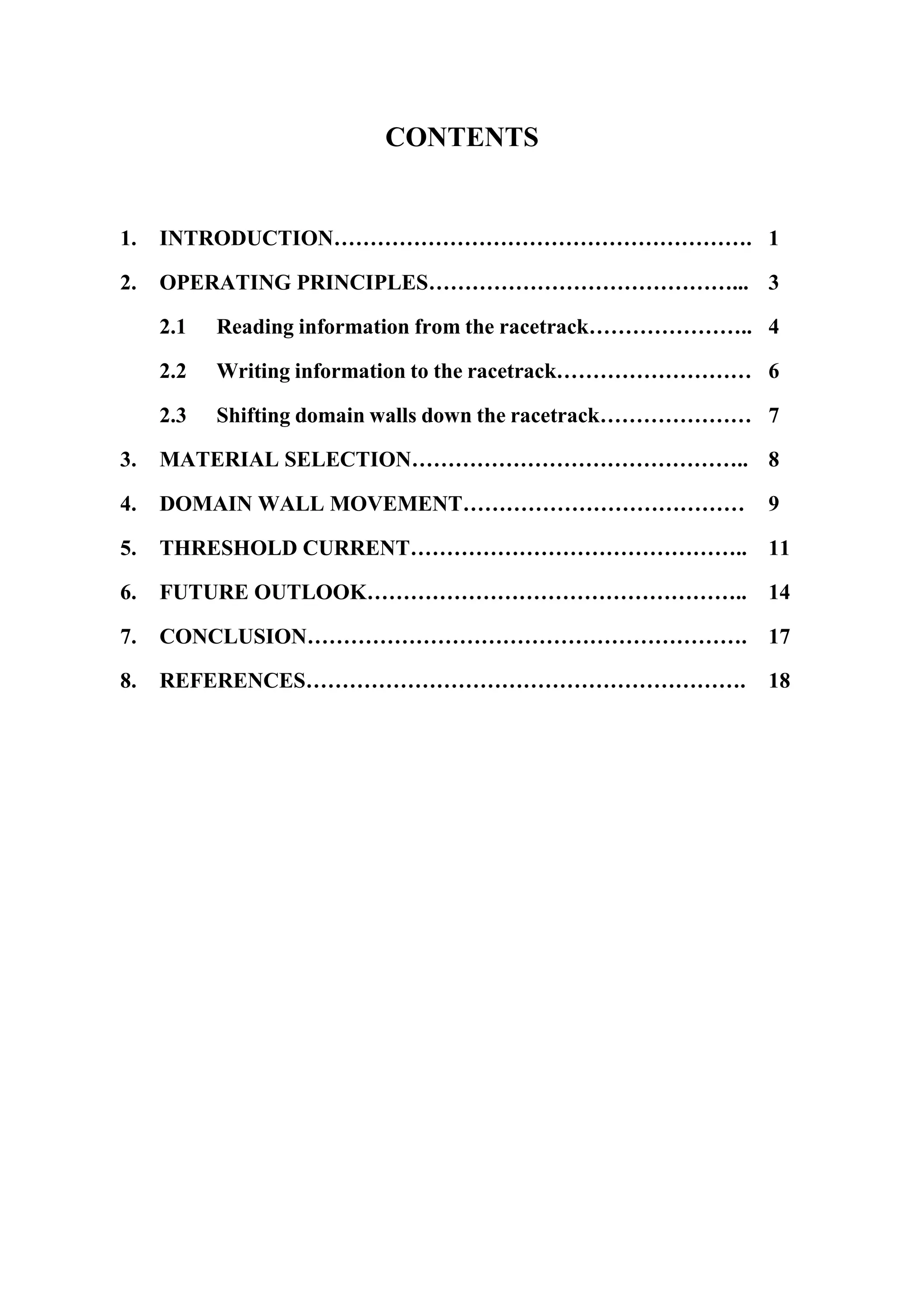 CONTENTS
1. INTRODUCTION…………………………………………………. 1
2. OPERATING PRINCIPLES……………………………………... 3
2.1 Reading information from the racetrack………………….. 4
2.2 Writing information to the racetrack……………………… 6
2.3 Shifting domain walls down the racetrack………………… 7
3. MATERIAL SELECTION……………………………………….. 8
4. DOMAIN WALL MOVEMENT………………………………… 9
5. THRESHOLD CURRENT……………………………………….. 11
6. FUTURE OUTLOOK…………………………………………….. 14
7. CONCLUSION……………………………………………………. 17
8. REFERENCES……………………………………………………. 18
 