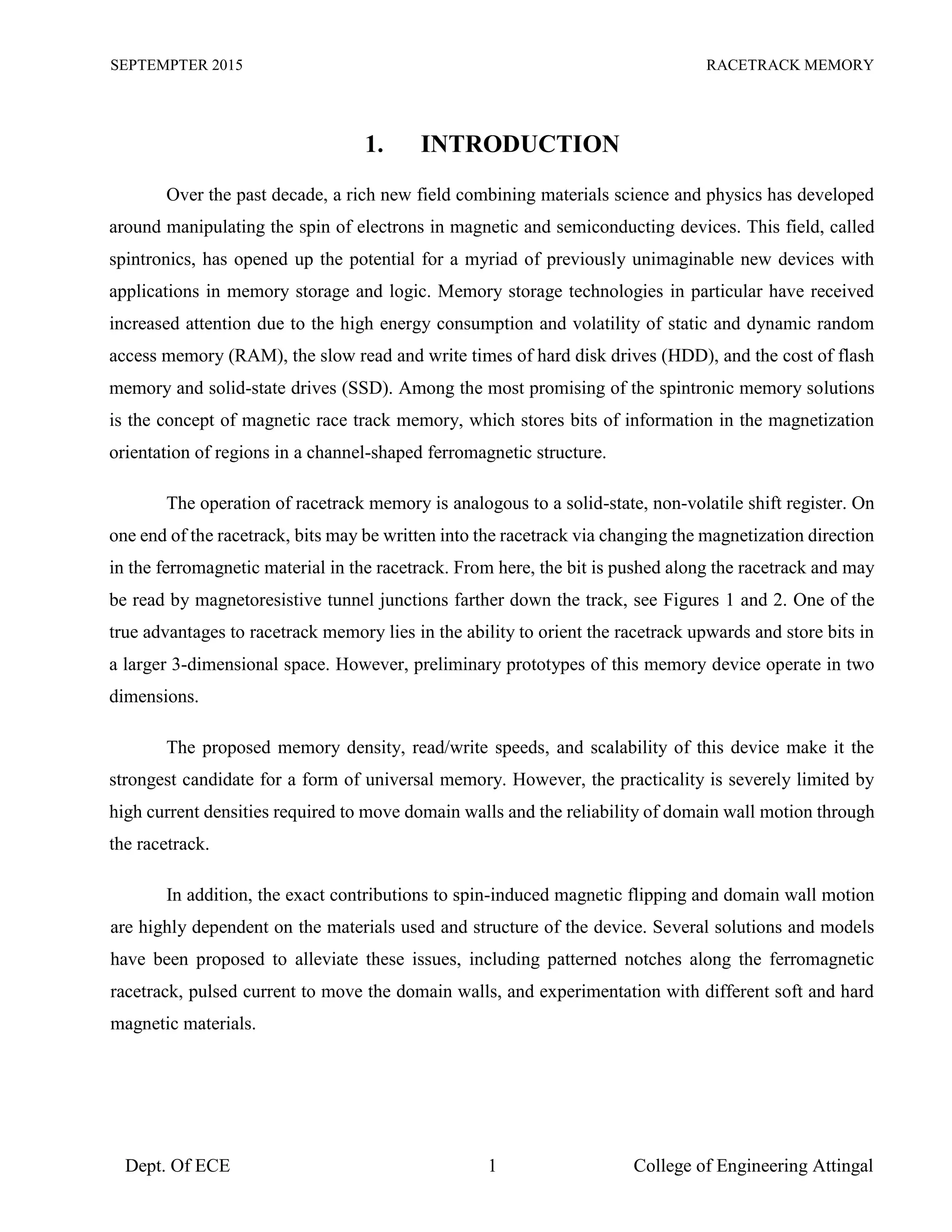 SEPTEMPTER 2015 RACETRACK MEMORY
Dept. Of ECE 1 College of Engineering Attingal
1. INTRODUCTION
Over the past decade, a rich new field combining materials science and physics has developed
around manipulating the spin of electrons in magnetic and semiconducting devices. This field, called
spintronics, has opened up the potential for a myriad of previously unimaginable new devices with
applications in memory storage and logic. Memory storage technologies in particular have received
increased attention due to the high energy consumption and volatility of static and dynamic random
access memory (RAM), the slow read and write times of hard disk drives (HDD), and the cost of flash
memory and solid-state drives (SSD). Among the most promising of the spintronic memory solutions
is the concept of magnetic race track memory, which stores bits of information in the magnetization
orientation of regions in a channel-shaped ferromagnetic structure.
The operation of racetrack memory is analogous to a solid-state, non-volatile shift register. On
one end of the racetrack, bits may be written into the racetrack via changing the magnetization direction
in the ferromagnetic material in the racetrack. From here, the bit is pushed along the racetrack and may
be read by magnetoresistive tunnel junctions farther down the track, see Figures 1 and 2. One of the
true advantages to racetrack memory lies in the ability to orient the racetrack upwards and store bits in
a larger 3-dimensional space. However, preliminary prototypes of this memory device operate in two
dimensions.
The proposed memory density, read/write speeds, and scalability of this device make it the
strongest candidate for a form of universal memory. However, the practicality is severely limited by
high current densities required to move domain walls and the reliability of domain wall motion through
the racetrack.
In addition, the exact contributions to spin-induced magnetic flipping and domain wall motion
are highly dependent on the materials used and structure of the device. Several solutions and models
have been proposed to alleviate these issues, including patterned notches along the ferromagnetic
racetrack, pulsed current to move the domain walls, and experimentation with different soft and hard
magnetic materials.
 