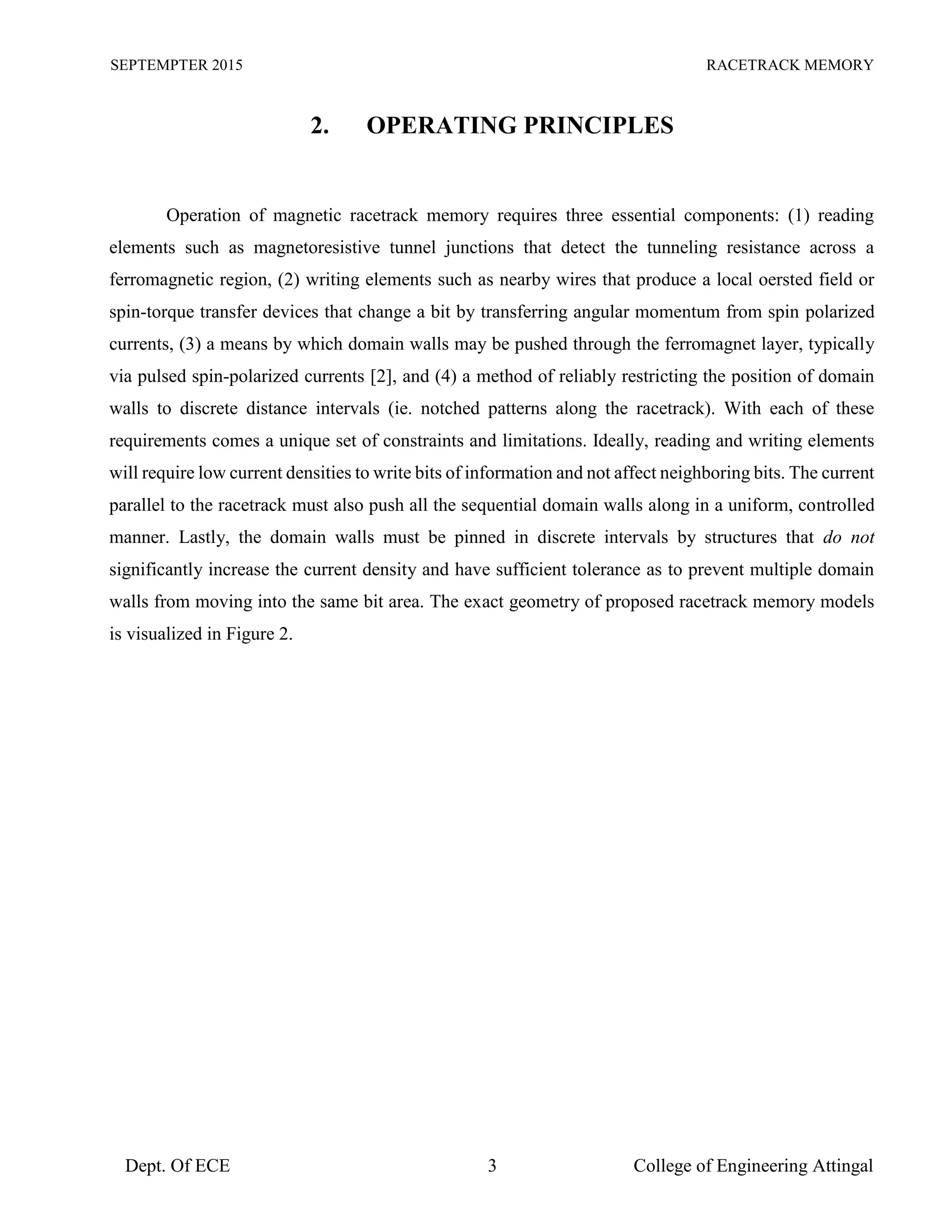 SEPTEMPTER 2015 RACETRACK MEMORY
Dept. Of ECE 3 College of Engineering Attingal
2. OPERATING PRINCIPLES
Operation of magnetic racetrack memory requires three essential components: (1) reading
elements such as magnetoresistive tunnel junctions that detect the tunneling resistance across a
ferromagnetic region, (2) writing elements such as nearby wires that produce a local oersted field or
spin-torque transfer devices that change a bit by transferring angular momentum from spin polarized
currents, (3) a means by which domain walls may be pushed through the ferromagnet layer, typically
via pulsed spin-polarized currents [2], and (4) a method of reliably restricting the position of domain
walls to discrete distance intervals (ie. notched patterns along the racetrack). With each of these
requirements comes a unique set of constraints and limitations. Ideally, reading and writing elements
will require low current densities to write bits of information and not affect neighboring bits. The current
parallel to the racetrack must also push all the sequential domain walls along in a uniform, controlled
manner. Lastly, the domain walls must be pinned in discrete intervals by structures that do not
significantly increase the current density and have sufficient tolerance as to prevent multiple domain
walls from moving into the same bit area. The exact geometry of proposed racetrack memory models
is visualized in Figure 2.
 