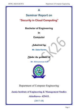 JIEMS, AKKALKUWA Department of Computer Engineering
Page 1
A
Seminar Report on
“Security in Cloud Computing”
Bachelor of Engineering
In
Computer
Submitted by:
Mr. Saba Karim
Under the guidance of
Mr. Mohammad Asif
Department of Computer Engineering
Jamia Institute of Engineering & Management Studies
Akkalkuwa- 425415.
[2017-18]
 