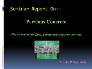 Seminar Report On:-
Pervious Concrete
Also known as No fines, gap graded or porous concrete
Atendra Pratap Singh
 