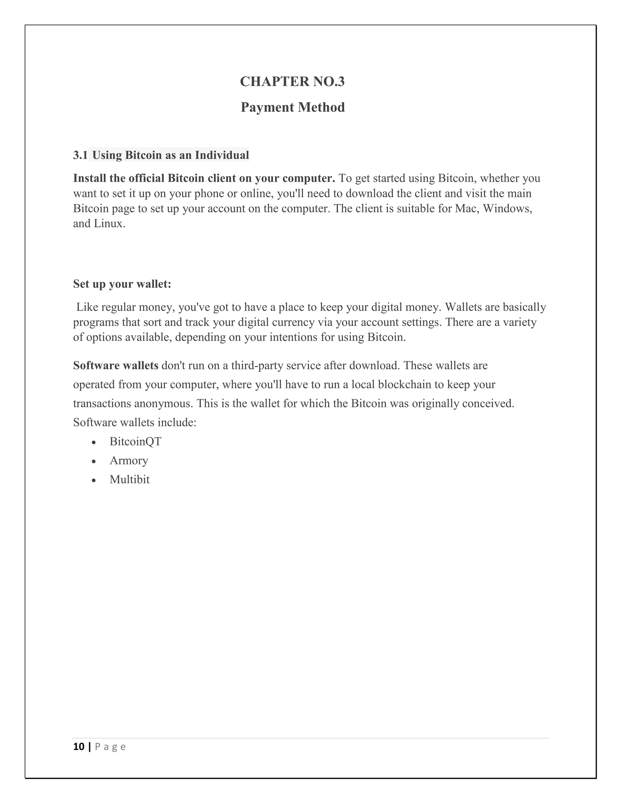 10 | P a g e
CHAPTER NO.3
Payment Method
3.1 Using Bitcoin as an Individual
Install the official Bitcoin client on your computer. To get started using Bitcoin, whether you
want to set it up on your phone or online, you'll need to download the client and visit the main
Bitcoin page to set up your account on the computer. The client is suitable for Mac, Windows,
and Linux.
Set up your wallet:
Like regular money, you've got to have a place to keep your digital money. Wallets are basically
programs that sort and track your digital currency via your account settings. There are a variety
of options available, depending on your intentions for using Bitcoin.
Software wallets don't run on a third-party service after download. These wallets are
operated from your computer, where you'll have to run a local blockchain to keep your
transactions anonymous. This is the wallet for which the Bitcoin was originally conceived.
Software wallets include:
 BitcoinQT
 Armory
 Multibit
 