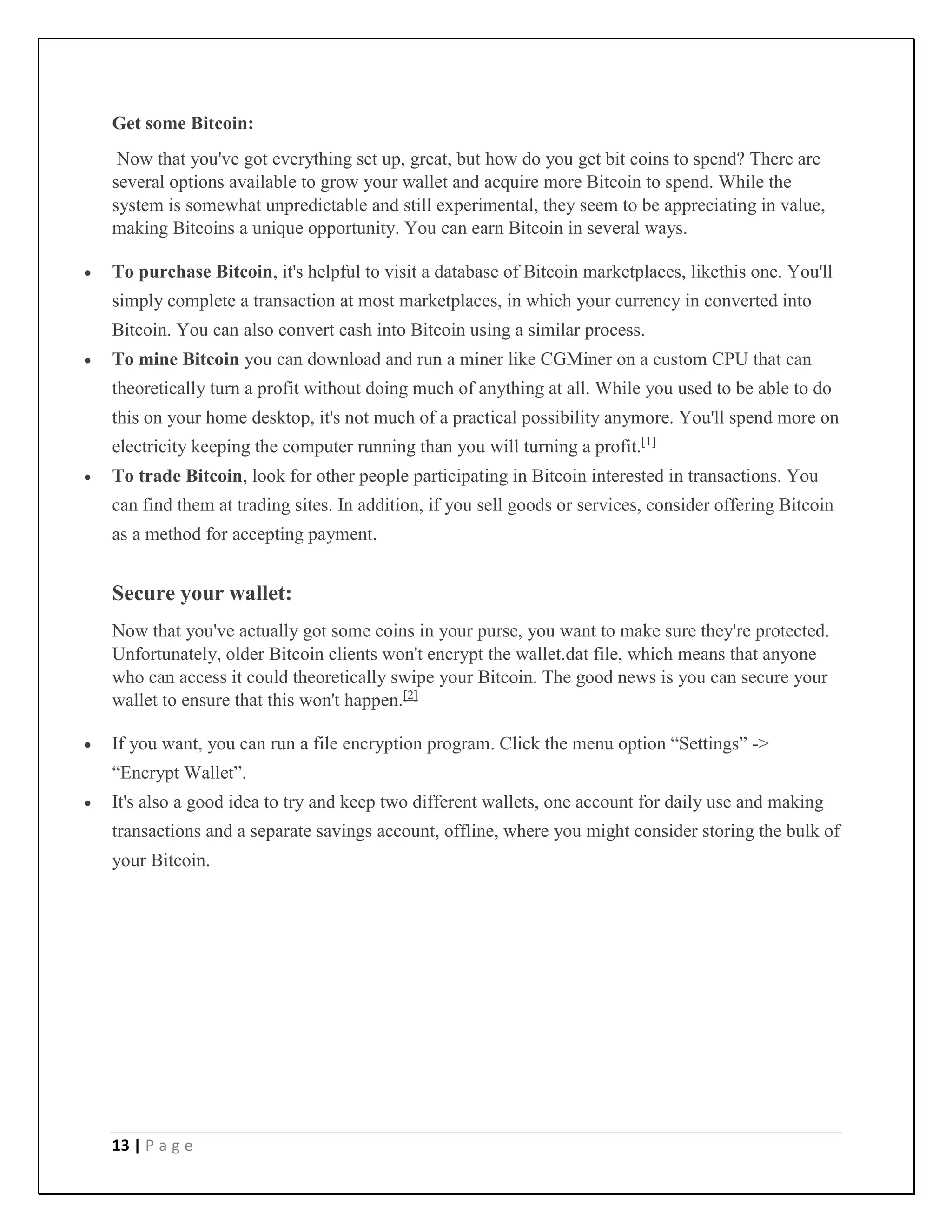 13 | P a g e
Get some Bitcoin:
Now that you've got everything set up, great, but how do you get bit coins to spend? There are
several options available to grow your wallet and acquire more Bitcoin to spend. While the
system is somewhat unpredictable and still experimental, they seem to be appreciating in value,
making Bitcoins a unique opportunity. You can earn Bitcoin in several ways.
 To purchase Bitcoin, it's helpful to visit a database of Bitcoin marketplaces, likethis one. You'll
simply complete a transaction at most marketplaces, in which your currency in converted into
Bitcoin. You can also convert cash into Bitcoin using a similar process.
 To mine Bitcoin you can download and run a miner like CGMiner on a custom CPU that can
theoretically turn a profit without doing much of anything at all. While you used to be able to do
this on your home desktop, it's not much of a practical possibility anymore. You'll spend more on
electricity keeping the computer running than you will turning a profit.[1]
 To trade Bitcoin, look for other people participating in Bitcoin interested in transactions. You
can find them at trading sites. In addition, if you sell goods or services, consider offering Bitcoin
as a method for accepting payment.
Secure your wallet:
Now that you've actually got some coins in your purse, you want to make sure they're protected.
Unfortunately, older Bitcoin clients won't encrypt the wallet.dat file, which means that anyone
who can access it could theoretically swipe your Bitcoin. The good news is you can secure your
wallet to ensure that this won't happen.[2]
 If you want, you can run a file encryption program. Click the menu option “Settings” ->
“Encrypt Wallet”.
 It's also a good idea to try and keep two different wallets, one account for daily use and making
transactions and a separate savings account, offline, where you might consider storing the bulk of
your Bitcoin.
 
