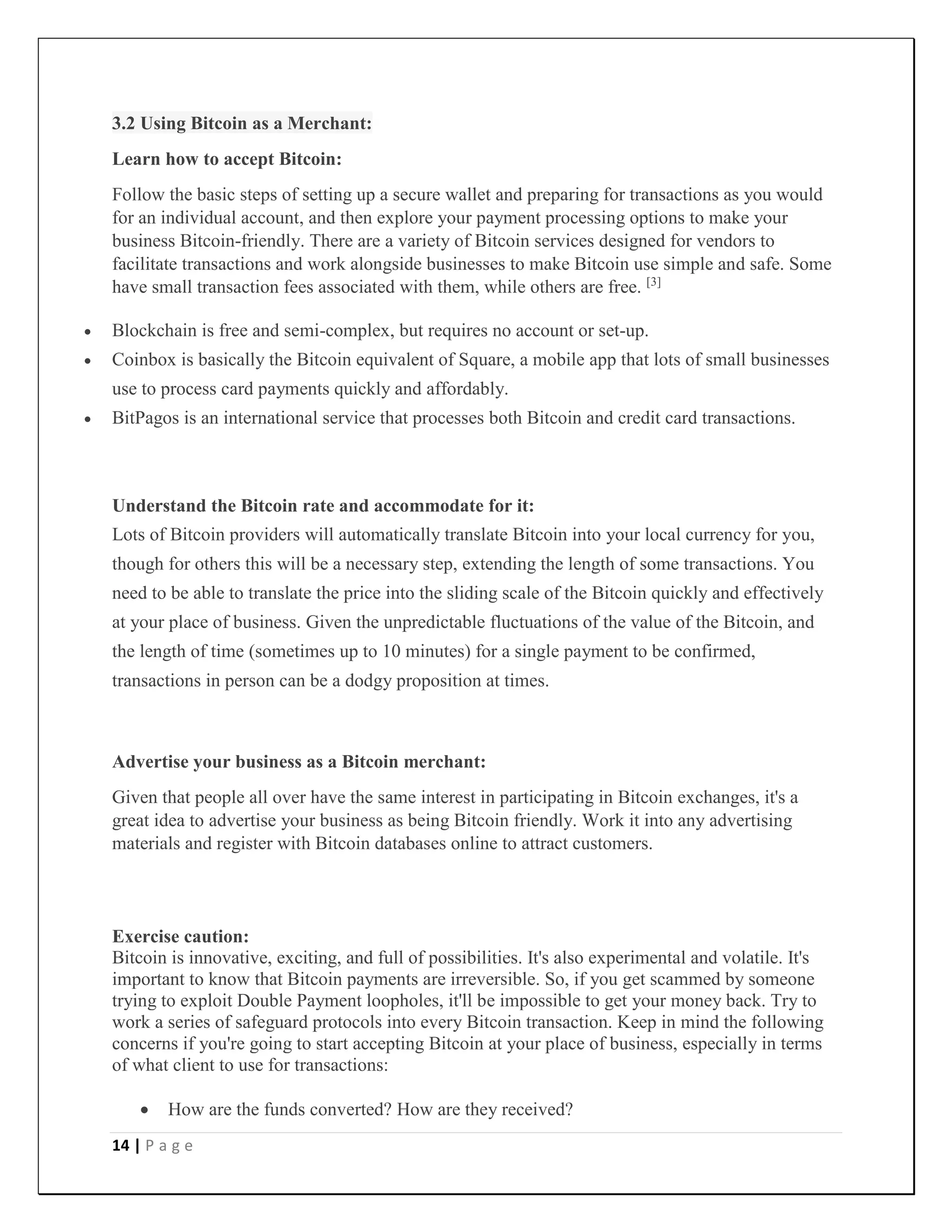 14 | P a g e
3.2 Using Bitcoin as a Merchant:
Learn how to accept Bitcoin:
Follow the basic steps of setting up a secure wallet and preparing for transactions as you would
for an individual account, and then explore your payment processing options to make your
business Bitcoin-friendly. There are a variety of Bitcoin services designed for vendors to
facilitate transactions and work alongside businesses to make Bitcoin use simple and safe. Some
have small transaction fees associated with them, while others are free. [3]
 Blockchain is free and semi-complex, but requires no account or set-up.
 Coinbox is basically the Bitcoin equivalent of Square, a mobile app that lots of small businesses
use to process card payments quickly and affordably.
 BitPagos is an international service that processes both Bitcoin and credit card transactions.
Understand the Bitcoin rate and accommodate for it:
Lots of Bitcoin providers will automatically translate Bitcoin into your local currency for you,
though for others this will be a necessary step, extending the length of some transactions. You
need to be able to translate the price into the sliding scale of the Bitcoin quickly and effectively
at your place of business. Given the unpredictable fluctuations of the value of the Bitcoin, and
the length of time (sometimes up to 10 minutes) for a single payment to be confirmed,
transactions in person can be a dodgy proposition at times.
Advertise your business as a Bitcoin merchant:
Given that people all over have the same interest in participating in Bitcoin exchanges, it's a
great idea to advertise your business as being Bitcoin friendly. Work it into any advertising
materials and register with Bitcoin databases online to attract customers.
Exercise caution:
Bitcoin is innovative, exciting, and full of possibilities. It's also experimental and volatile. It's
important to know that Bitcoin payments are irreversible. So, if you get scammed by someone
trying to exploit Double Payment loopholes, it'll be impossible to get your money back. Try to
work a series of safeguard protocols into every Bitcoin transaction. Keep in mind the following
concerns if you're going to start accepting Bitcoin at your place of business, especially in terms
of what client to use for transactions:
 How are the funds converted? How are they received?
 