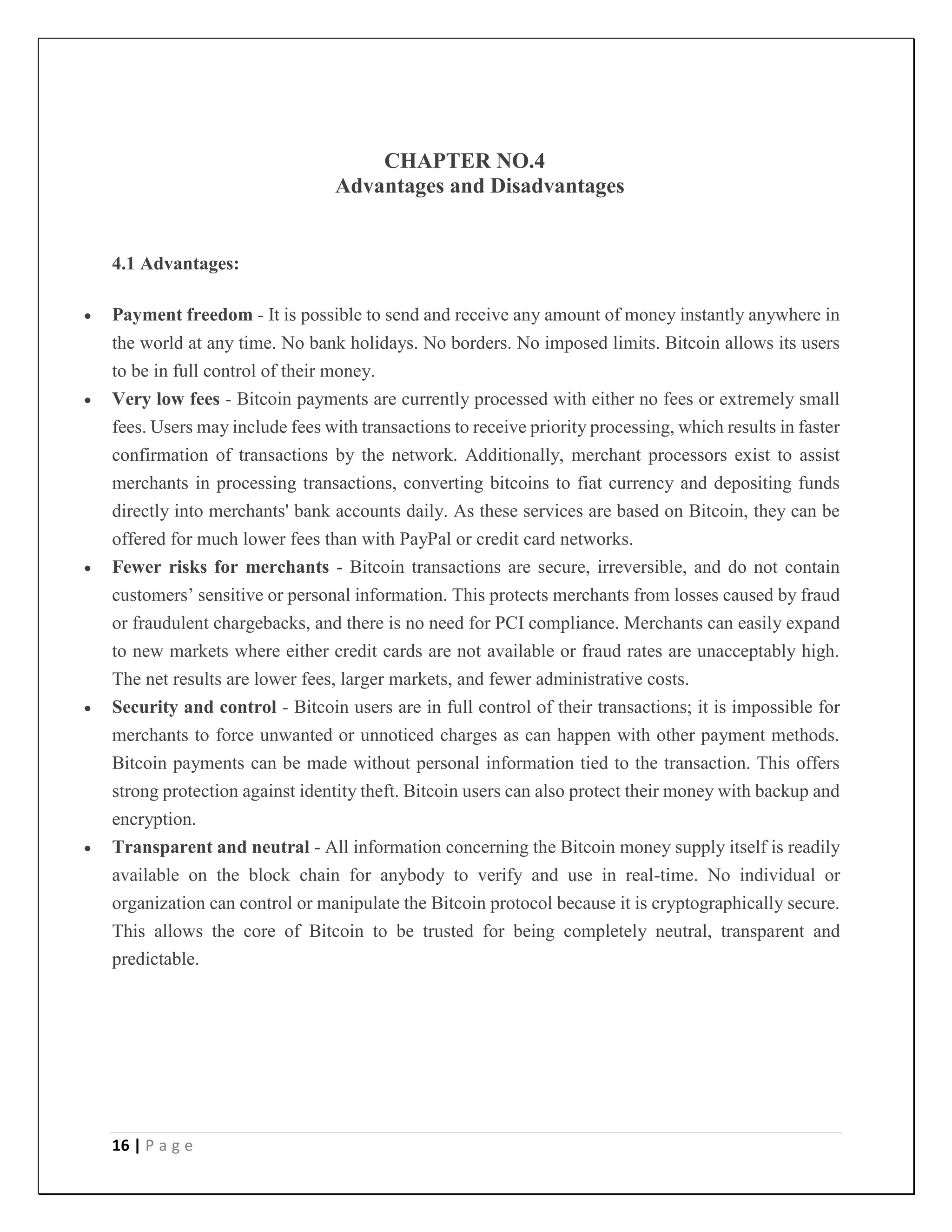 16 | P a g e
CHAPTER NO.4
Advantages and Disadvantages
4.1 Advantages:
 Payment freedom - It is possible to send and receive any amount of money instantly anywhere in
the world at any time. No bank holidays. No borders. No imposed limits. Bitcoin allows its users
to be in full control of their money.
 Very low fees - Bitcoin payments are currently processed with either no fees or extremely small
fees. Users may include fees with transactions to receive priority processing, which results in faster
confirmation of transactions by the network. Additionally, merchant processors exist to assist
merchants in processing transactions, converting bitcoins to fiat currency and depositing funds
directly into merchants' bank accounts daily. As these services are based on Bitcoin, they can be
offered for much lower fees than with PayPal or credit card networks.
 Fewer risks for merchants - Bitcoin transactions are secure, irreversible, and do not contain
customers’ sensitive or personal information. This protects merchants from losses caused by fraud
or fraudulent chargebacks, and there is no need for PCI compliance. Merchants can easily expand
to new markets where either credit cards are not available or fraud rates are unacceptably high.
The net results are lower fees, larger markets, and fewer administrative costs.
 Security and control - Bitcoin users are in full control of their transactions; it is impossible for
merchants to force unwanted or unnoticed charges as can happen with other payment methods.
Bitcoin payments can be made without personal information tied to the transaction. This offers
strong protection against identity theft. Bitcoin users can also protect their money with backup and
encryption.
 Transparent and neutral - All information concerning the Bitcoin money supply itself is readily
available on the block chain for anybody to verify and use in real-time. No individual or
organization can control or manipulate the Bitcoin protocol because it is cryptographically secure.
This allows the core of Bitcoin to be trusted for being completely neutral, transparent and
predictable.
 