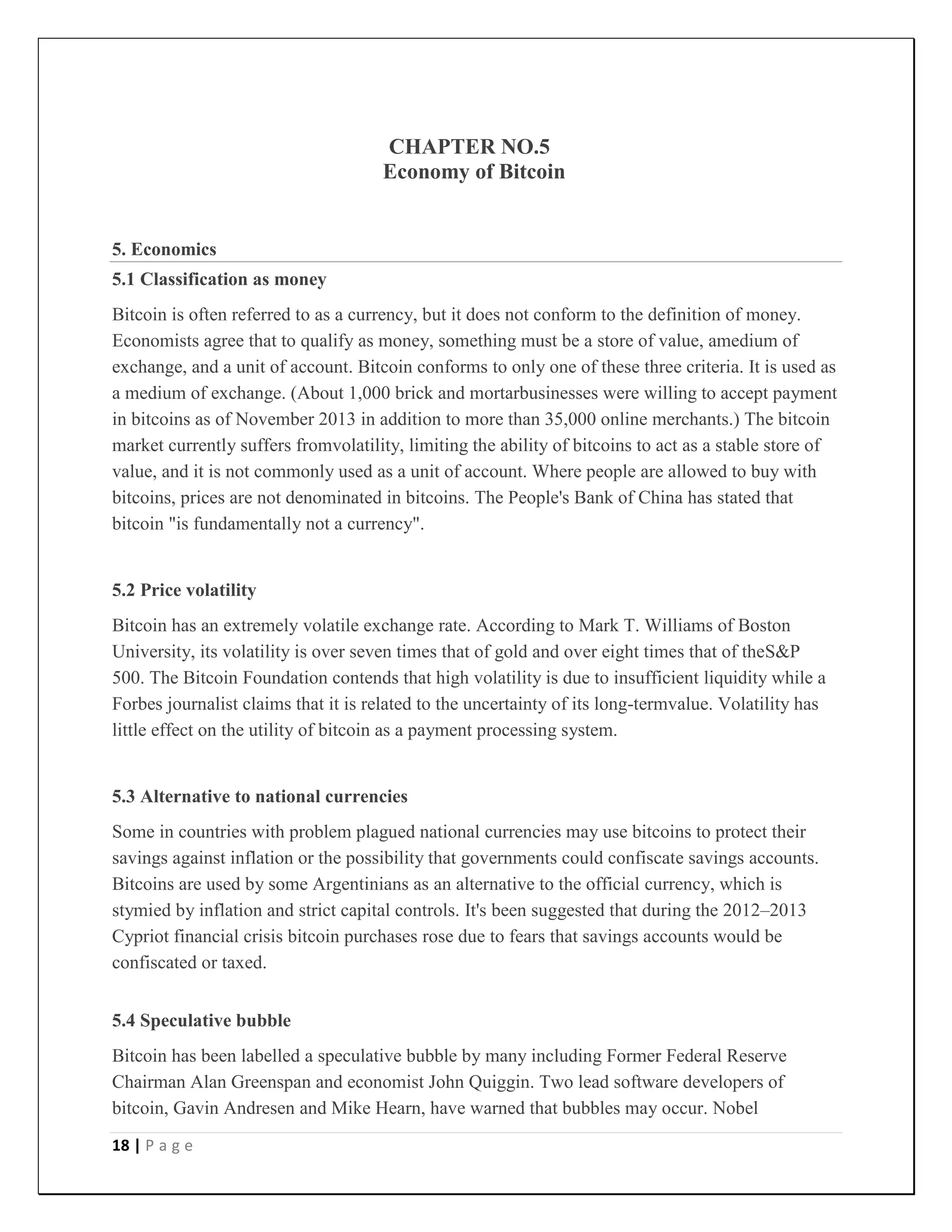 18 | P a g e
CHAPTER NO.5
Economy of Bitcoin
5. Economics
5.1 Classification as money
Bitcoin is often referred to as a currency, but it does not conform to the definition of money.
Economists agree that to qualify as money, something must be a store of value, amedium of
exchange, and a unit of account. Bitcoin conforms to only one of these three criteria. It is used as
a medium of exchange. (About 1,000 brick and mortarbusinesses were willing to accept payment
in bitcoins as of November 2013 in addition to more than 35,000 online merchants.) The bitcoin
market currently suffers fromvolatility, limiting the ability of bitcoins to act as a stable store of
value, and it is not commonly used as a unit of account. Where people are allowed to buy with
bitcoins, prices are not denominated in bitcoins. The People's Bank of China has stated that
bitcoin "is fundamentally not a currency".
5.2 Price volatility
Bitcoin has an extremely volatile exchange rate. According to Mark T. Williams of Boston
University, its volatility is over seven times that of gold and over eight times that of theS&P
500. The Bitcoin Foundation contends that high volatility is due to insufficient liquidity while a
Forbes journalist claims that it is related to the uncertainty of its long-termvalue. Volatility has
little effect on the utility of bitcoin as a payment processing system.
5.3 Alternative to national currencies
Some in countries with problem plagued national currencies may use bitcoins to protect their
savings against inflation or the possibility that governments could confiscate savings accounts.
Bitcoins are used by some Argentinians as an alternative to the official currency, which is
stymied by inflation and strict capital controls. It's been suggested that during the 2012–2013
Cypriot financial crisis bitcoin purchases rose due to fears that savings accounts would be
confiscated or taxed.
5.4 Speculative bubble
Bitcoin has been labelled a speculative bubble by many including Former Federal Reserve
Chairman Alan Greenspan and economist John Quiggin. Two lead software developers of
bitcoin, Gavin Andresen and Mike Hearn, have warned that bubbles may occur. Nobel
 