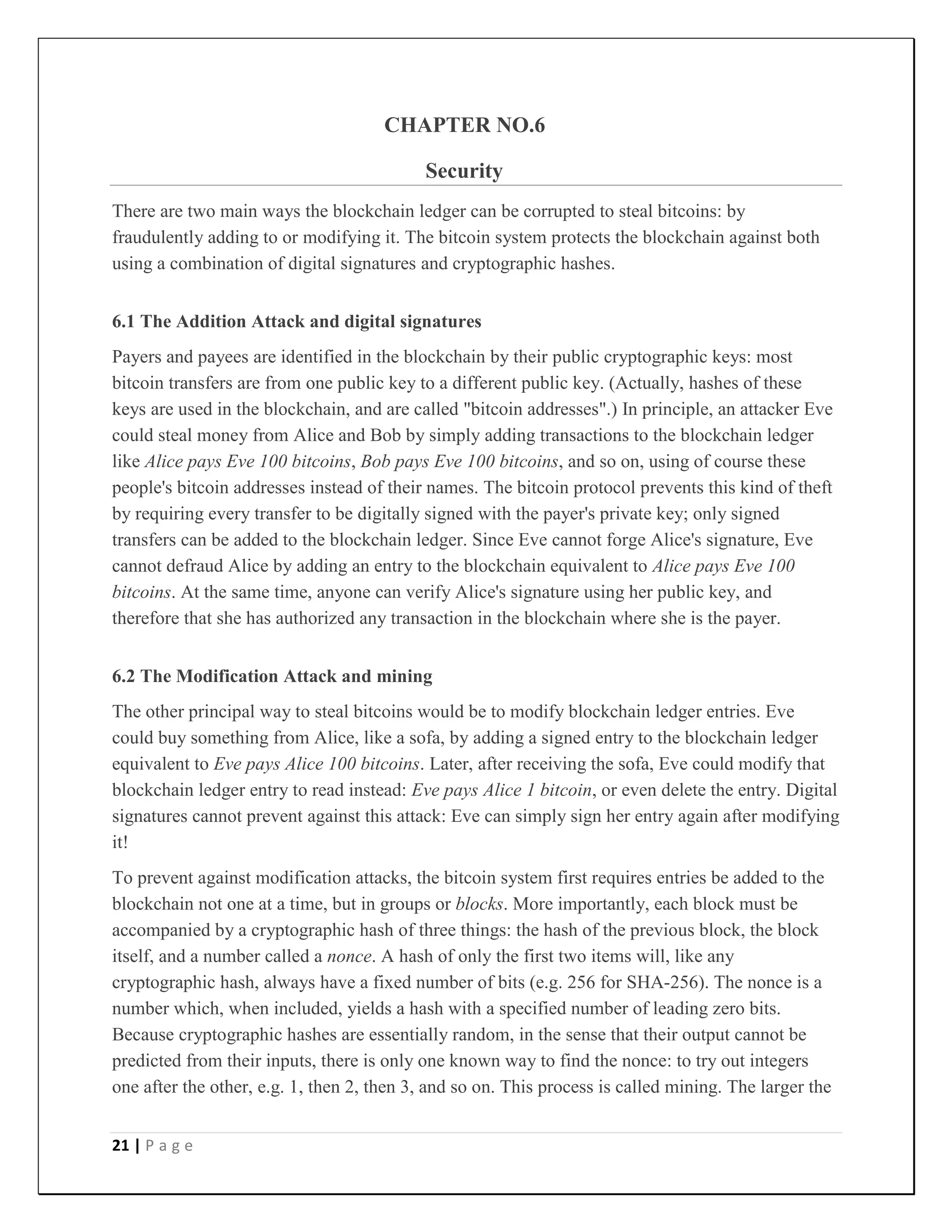 21 | P a g e
CHAPTER NO.6
Security
There are two main ways the blockchain ledger can be corrupted to steal bitcoins: by
fraudulently adding to or modifying it. The bitcoin system protects the blockchain against both
using a combination of digital signatures and cryptographic hashes.
6.1 The Addition Attack and digital signatures
Payers and payees are identified in the blockchain by their public cryptographic keys: most
bitcoin transfers are from one public key to a different public key. (Actually, hashes of these
keys are used in the blockchain, and are called "bitcoin addresses".) In principle, an attacker Eve
could steal money from Alice and Bob by simply adding transactions to the blockchain ledger
like Alice pays Eve 100 bitcoins, Bob pays Eve 100 bitcoins, and so on, using of course these
people's bitcoin addresses instead of their names. The bitcoin protocol prevents this kind of theft
by requiring every transfer to be digitally signed with the payer's private key; only signed
transfers can be added to the blockchain ledger. Since Eve cannot forge Alice's signature, Eve
cannot defraud Alice by adding an entry to the blockchain equivalent to Alice pays Eve 100
bitcoins. At the same time, anyone can verify Alice's signature using her public key, and
therefore that she has authorized any transaction in the blockchain where she is the payer.
6.2 The Modification Attack and mining
The other principal way to steal bitcoins would be to modify blockchain ledger entries. Eve
could buy something from Alice, like a sofa, by adding a signed entry to the blockchain ledger
equivalent to Eve pays Alice 100 bitcoins. Later, after receiving the sofa, Eve could modify that
blockchain ledger entry to read instead: Eve pays Alice 1 bitcoin, or even delete the entry. Digital
signatures cannot prevent against this attack: Eve can simply sign her entry again after modifying
it!
To prevent against modification attacks, the bitcoin system first requires entries be added to the
blockchain not one at a time, but in groups or blocks. More importantly, each block must be
accompanied by a cryptographic hash of three things: the hash of the previous block, the block
itself, and a number called a nonce. A hash of only the first two items will, like any
cryptographic hash, always have a fixed number of bits (e.g. 256 for SHA-256). The nonce is a
number which, when included, yields a hash with a specified number of leading zero bits.
Because cryptographic hashes are essentially random, in the sense that their output cannot be
predicted from their inputs, there is only one known way to find the nonce: to try out integers
one after the other, e.g. 1, then 2, then 3, and so on. This process is called mining. The larger the
 