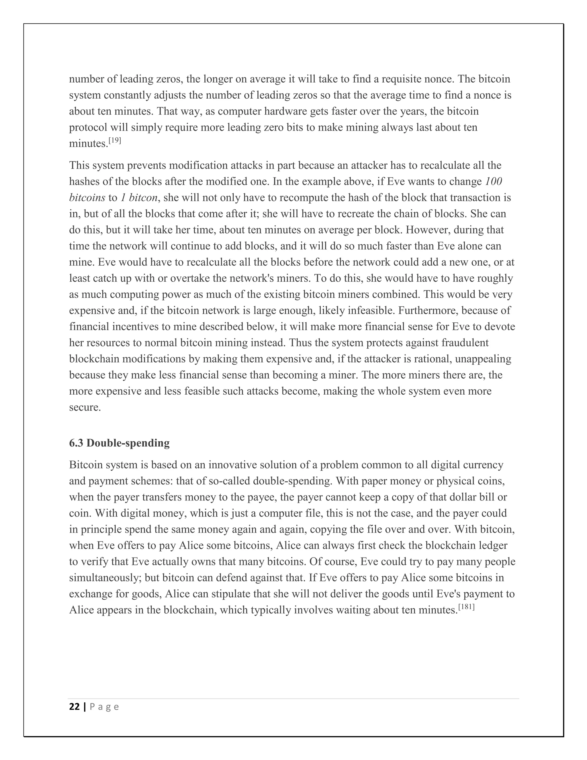 22 | P a g e
number of leading zeros, the longer on average it will take to find a requisite nonce. The bitcoin
system constantly adjusts the number of leading zeros so that the average time to find a nonce is
about ten minutes. That way, as computer hardware gets faster over the years, the bitcoin
protocol will simply require more leading zero bits to make mining always last about ten
minutes.[19]
This system prevents modification attacks in part because an attacker has to recalculate all the
hashes of the blocks after the modified one. In the example above, if Eve wants to change 100
bitcoins to 1 bitcon, she will not only have to recompute the hash of the block that transaction is
in, but of all the blocks that come after it; she will have to recreate the chain of blocks. She can
do this, but it will take her time, about ten minutes on average per block. However, during that
time the network will continue to add blocks, and it will do so much faster than Eve alone can
mine. Eve would have to recalculate all the blocks before the network could add a new one, or at
least catch up with or overtake the network's miners. To do this, she would have to have roughly
as much computing power as much of the existing bitcoin miners combined. This would be very
expensive and, if the bitcoin network is large enough, likely infeasible. Furthermore, because of
financial incentives to mine described below, it will make more financial sense for Eve to devote
her resources to normal bitcoin mining instead. Thus the system protects against fraudulent
blockchain modifications by making them expensive and, if the attacker is rational, unappealing
because they make less financial sense than becoming a miner. The more miners there are, the
more expensive and less feasible such attacks become, making the whole system even more
secure.
6.3 Double-spending
Bitcoin system is based on an innovative solution of a problem common to all digital currency
and payment schemes: that of so-called double-spending. With paper money or physical coins,
when the payer transfers money to the payee, the payer cannot keep a copy of that dollar bill or
coin. With digital money, which is just a computer file, this is not the case, and the payer could
in principle spend the same money again and again, copying the file over and over. With bitcoin,
when Eve offers to pay Alice some bitcoins, Alice can always first check the blockchain ledger
to verify that Eve actually owns that many bitcoins. Of course, Eve could try to pay many people
simultaneously; but bitcoin can defend against that. If Eve offers to pay Alice some bitcoins in
exchange for goods, Alice can stipulate that she will not deliver the goods until Eve's payment to
Alice appears in the blockchain, which typically involves waiting about ten minutes.[181]
 