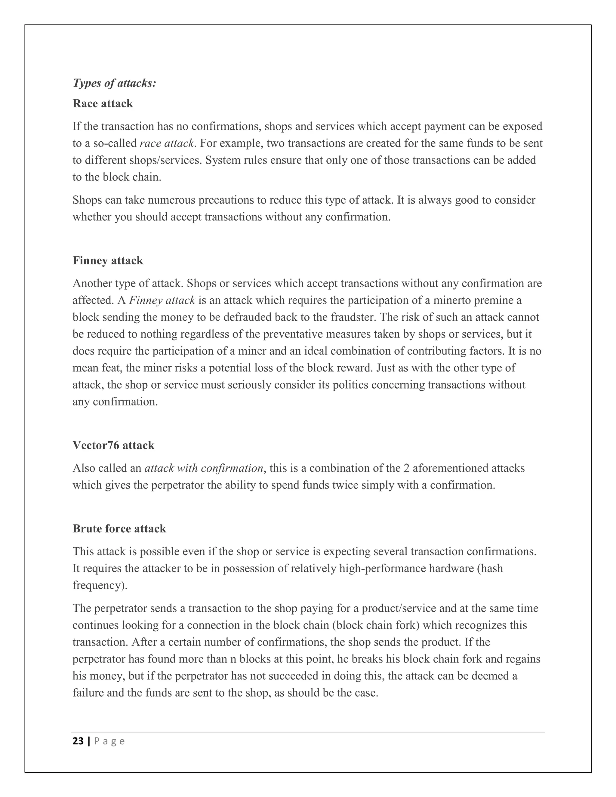 23 | P a g e
Types of attacks:
Race attack
If the transaction has no confirmations, shops and services which accept payment can be exposed
to a so-called race attack. For example, two transactions are created for the same funds to be sent
to different shops/services. System rules ensure that only one of those transactions can be added
to the block chain.
Shops can take numerous precautions to reduce this type of attack. It is always good to consider
whether you should accept transactions without any confirmation.
Finney attack
Another type of attack. Shops or services which accept transactions without any confirmation are
affected. A Finney attack is an attack which requires the participation of a minerto premine a
block sending the money to be defrauded back to the fraudster. The risk of such an attack cannot
be reduced to nothing regardless of the preventative measures taken by shops or services, but it
does require the participation of a miner and an ideal combination of contributing factors. It is no
mean feat, the miner risks a potential loss of the block reward. Just as with the other type of
attack, the shop or service must seriously consider its politics concerning transactions without
any confirmation.
Vector76 attack
Also called an attack with confirmation, this is a combination of the 2 aforementioned attacks
which gives the perpetrator the ability to spend funds twice simply with a confirmation.
Brute force attack
This attack is possible even if the shop or service is expecting several transaction confirmations.
It requires the attacker to be in possession of relatively high-performance hardware (hash
frequency).
The perpetrator sends a transaction to the shop paying for a product/service and at the same time
continues looking for a connection in the block chain (block chain fork) which recognizes this
transaction. After a certain number of confirmations, the shop sends the product. If the
perpetrator has found more than n blocks at this point, he breaks his block chain fork and regains
his money, but if the perpetrator has not succeeded in doing this, the attack can be deemed a
failure and the funds are sent to the shop, as should be the case.
 