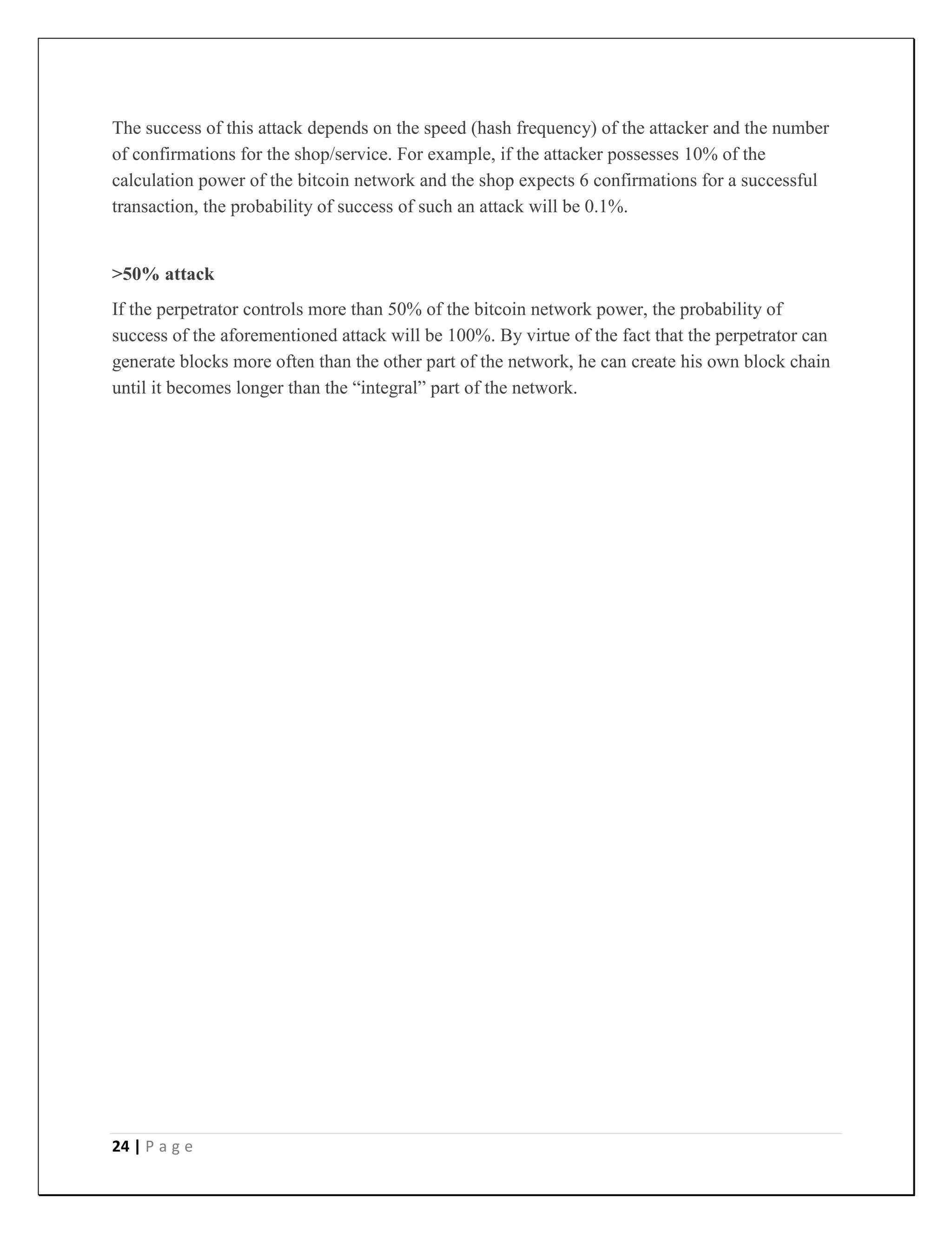 24 | P a g e
The success of this attack depends on the speed (hash frequency) of the attacker and the number
of confirmations for the shop/service. For example, if the attacker possesses 10% of the
calculation power of the bitcoin network and the shop expects 6 confirmations for a successful
transaction, the probability of success of such an attack will be 0.1%.
>50% attack
If the perpetrator controls more than 50% of the bitcoin network power, the probability of
success of the aforementioned attack will be 100%. By virtue of the fact that the perpetrator can
generate blocks more often than the other part of the network, he can create his own block chain
until it becomes longer than the “integral” part of the network.
 