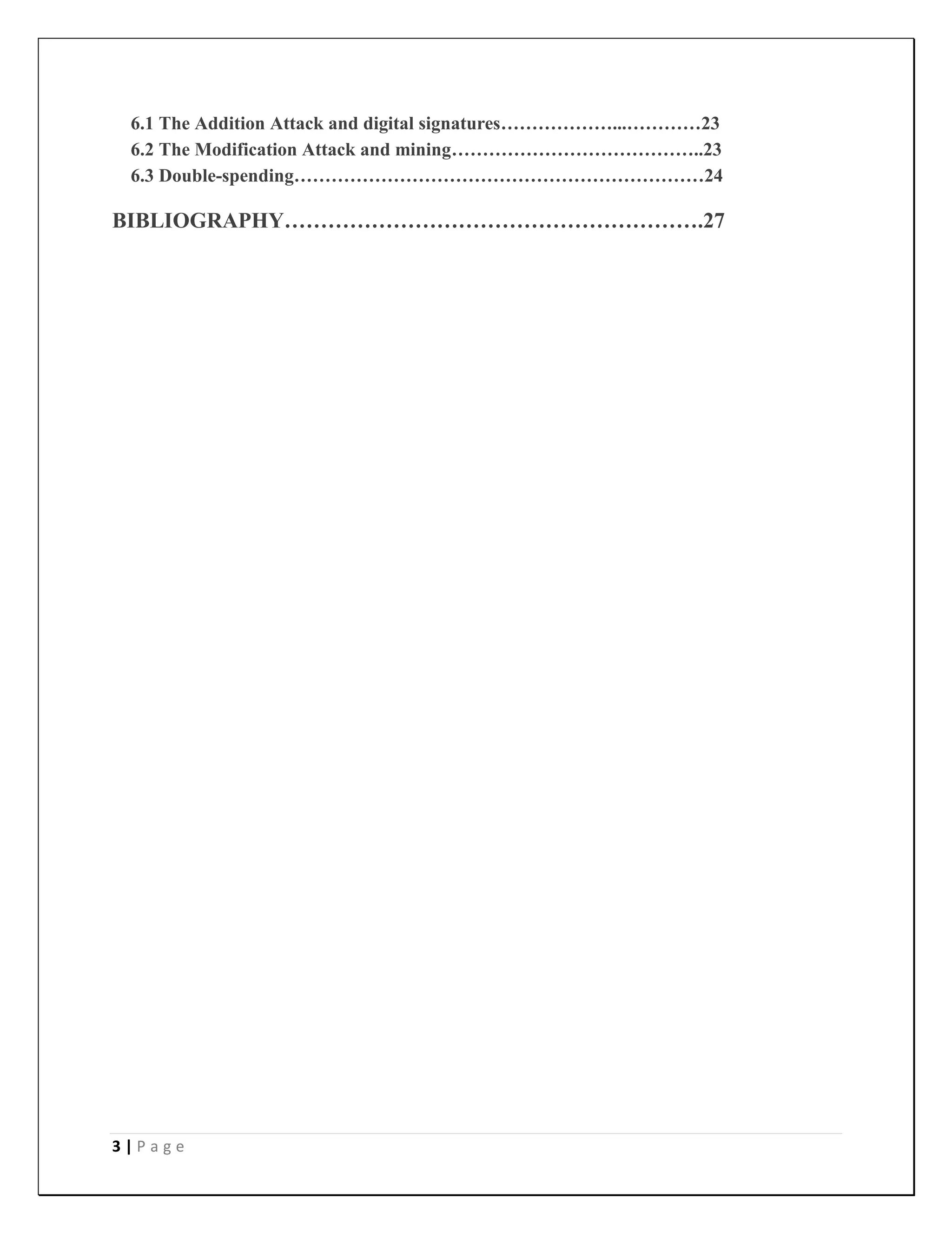3 | P a g e
6.1 The Addition Attack and digital signatures………………...…………23
6.2 The Modification Attack and mining…………………………………..23
6.3 Double-spending…………………………………………………………24
BIBLIOGRAPHY………………………………………………….27
 