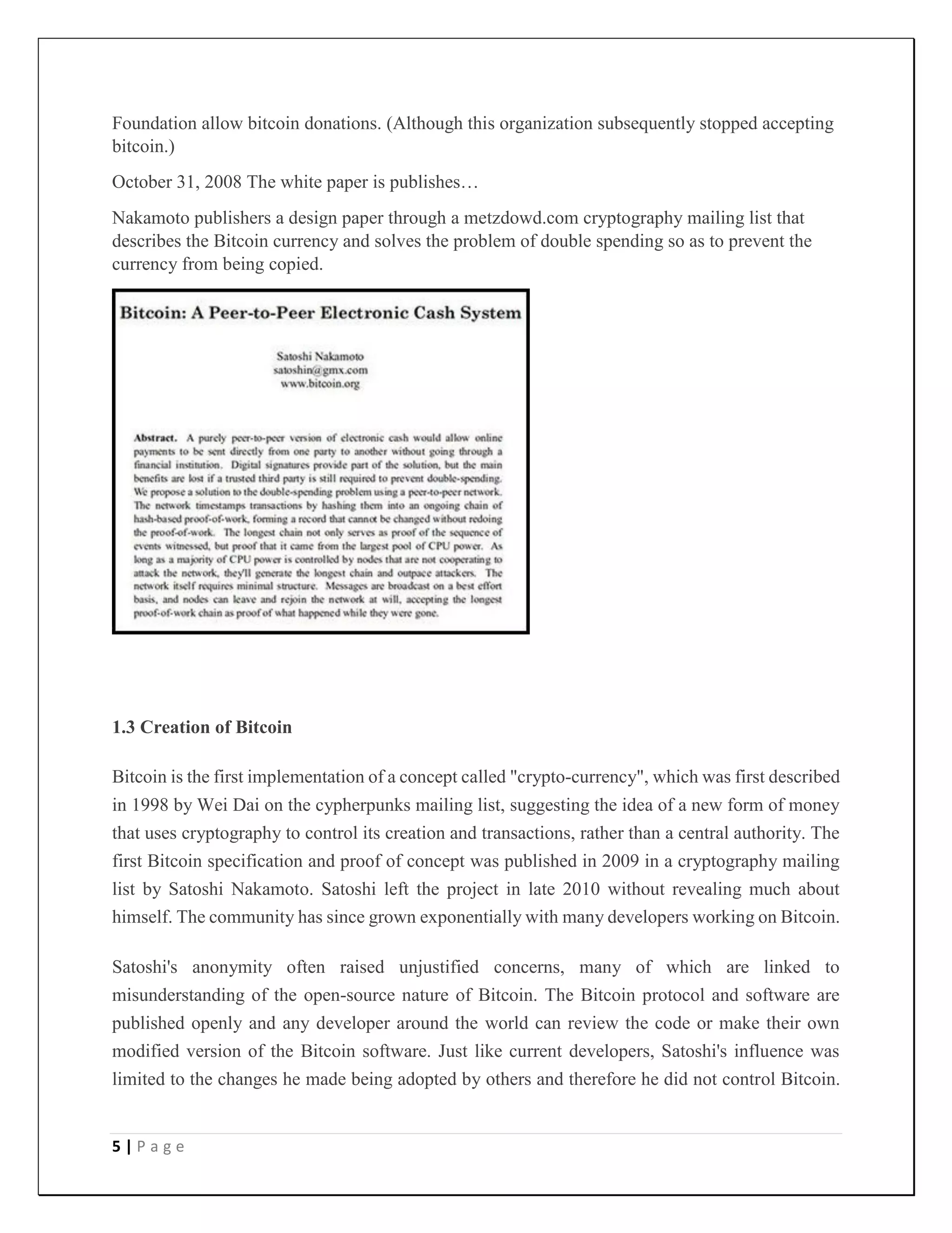5 | P a g e
Foundation allow bitcoin donations. (Although this organization subsequently stopped accepting
bitcoin.)
October 31, 2008 The white paper is publishes…
Nakamoto publishers a design paper through a metzdowd.com cryptography mailing list that
describes the Bitcoin currency and solves the problem of double spending so as to prevent the
currency from being copied.
1.3 Creation of Bitcoin
Bitcoin is the first implementation of a concept called "crypto-currency", which was first described
in 1998 by Wei Dai on the cypherpunks mailing list, suggesting the idea of a new form of money
that uses cryptography to control its creation and transactions, rather than a central authority. The
first Bitcoin specification and proof of concept was published in 2009 in a cryptography mailing
list by Satoshi Nakamoto. Satoshi left the project in late 2010 without revealing much about
himself. The community has since grown exponentially with many developers working on Bitcoin.
Satoshi's anonymity often raised unjustified concerns, many of which are linked to
misunderstanding of the open-source nature of Bitcoin. The Bitcoin protocol and software are
published openly and any developer around the world can review the code or make their own
modified version of the Bitcoin software. Just like current developers, Satoshi's influence was
limited to the changes he made being adopted by others and therefore he did not control Bitcoin.
 