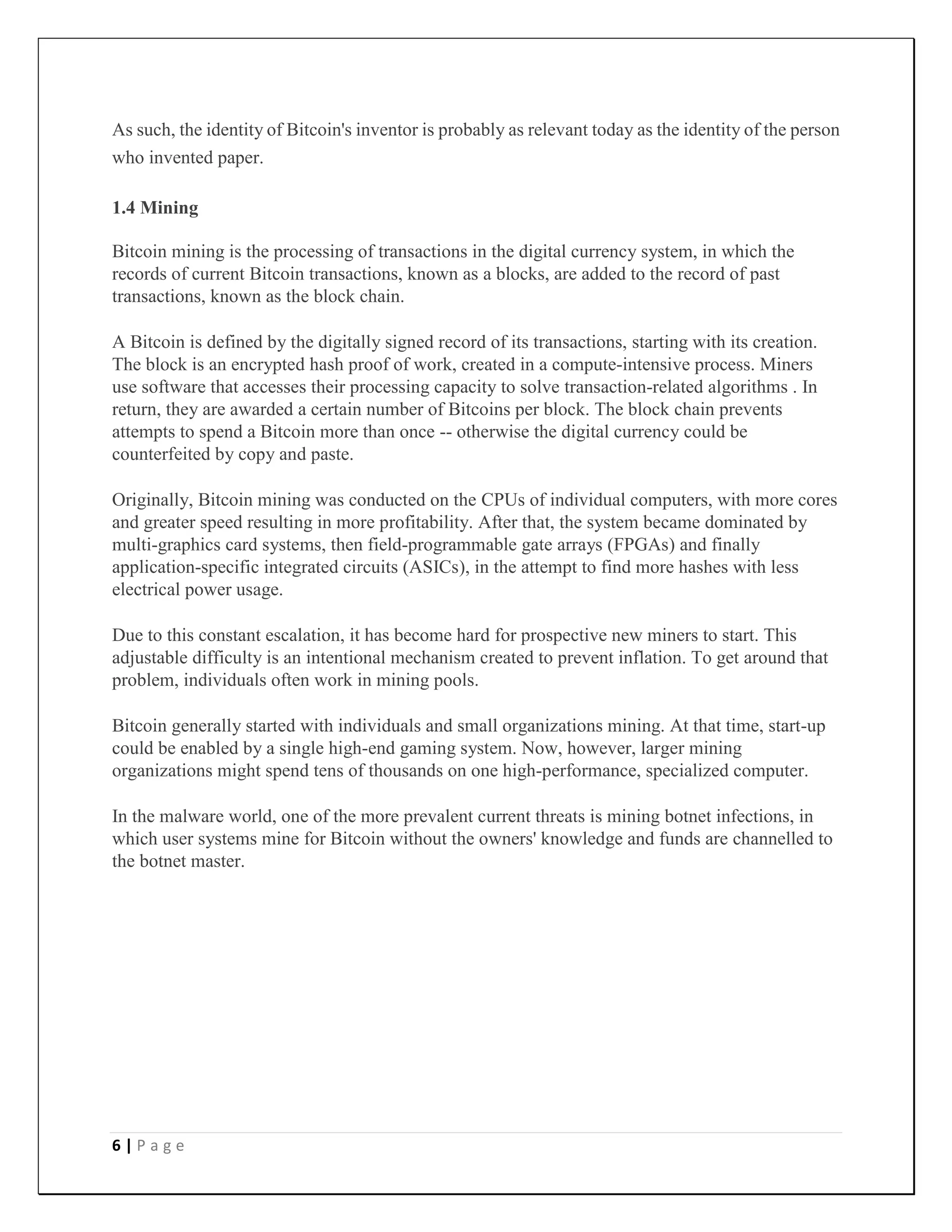 6 | P a g e
As such, the identity of Bitcoin's inventor is probably as relevant today as the identity of the person
who invented paper.
1.4 Mining
Bitcoin mining is the processing of transactions in the digital currency system, in which the
records of current Bitcoin transactions, known as a blocks, are added to the record of past
transactions, known as the block chain.
A Bitcoin is defined by the digitally signed record of its transactions, starting with its creation.
The block is an encrypted hash proof of work, created in a compute-intensive process. Miners
use software that accesses their processing capacity to solve transaction-related algorithms . In
return, they are awarded a certain number of Bitcoins per block. The block chain prevents
attempts to spend a Bitcoin more than once -- otherwise the digital currency could be
counterfeited by copy and paste.
Originally, Bitcoin mining was conducted on the CPUs of individual computers, with more cores
and greater speed resulting in more profitability. After that, the system became dominated by
multi-graphics card systems, then field-programmable gate arrays (FPGAs) and finally
application-specific integrated circuits (ASICs), in the attempt to find more hashes with less
electrical power usage.
Due to this constant escalation, it has become hard for prospective new miners to start. This
adjustable difficulty is an intentional mechanism created to prevent inflation. To get around that
problem, individuals often work in mining pools.
Bitcoin generally started with individuals and small organizations mining. At that time, start-up
could be enabled by a single high-end gaming system. Now, however, larger mining
organizations might spend tens of thousands on one high-performance, specialized computer.
In the malware world, one of the more prevalent current threats is mining botnet infections, in
which user systems mine for Bitcoin without the owners' knowledge and funds are channelled to
the botnet master.
 