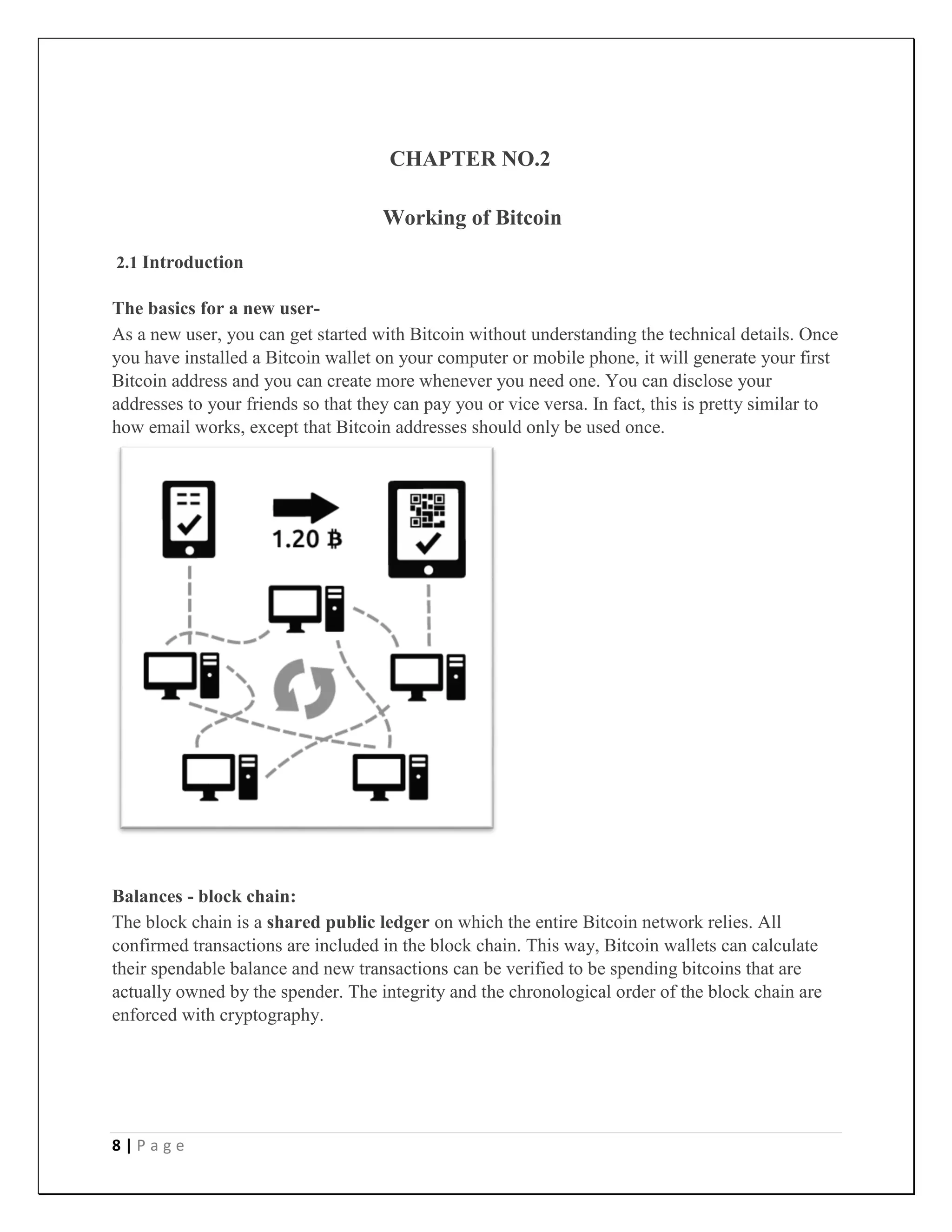 8 | P a g e
CHAPTER NO.2
Working of Bitcoin
2.1 Introduction
The basics for a new user-
As a new user, you can get started with Bitcoin without understanding the technical details. Once
you have installed a Bitcoin wallet on your computer or mobile phone, it will generate your first
Bitcoin address and you can create more whenever you need one. You can disclose your
addresses to your friends so that they can pay you or vice versa. In fact, this is pretty similar to
how email works, except that Bitcoin addresses should only be used once.
Balances - block chain:
The block chain is a shared public ledger on which the entire Bitcoin network relies. All
confirmed transactions are included in the block chain. This way, Bitcoin wallets can calculate
their spendable balance and new transactions can be verified to be spending bitcoins that are
actually owned by the spender. The integrity and the chronological order of the block chain are
enforced with cryptography.
 