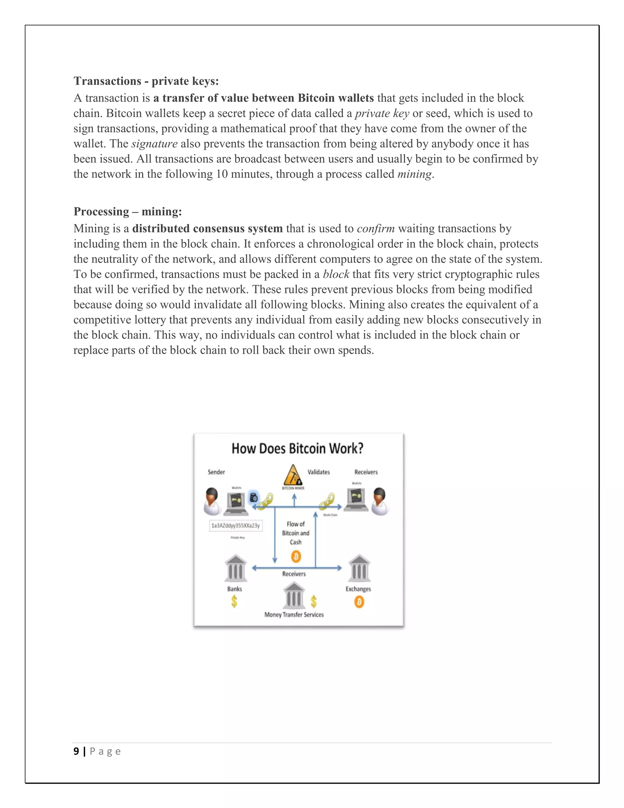 9 | P a g e
Transactions - private keys:
A transaction is a transfer of value between Bitcoin wallets that gets included in the block
chain. Bitcoin wallets keep a secret piece of data called a private key or seed, which is used to
sign transactions, providing a mathematical proof that they have come from the owner of the
wallet. The signature also prevents the transaction from being altered by anybody once it has
been issued. All transactions are broadcast between users and usually begin to be confirmed by
the network in the following 10 minutes, through a process called mining.
Processing – mining:
Mining is a distributed consensus system that is used to confirm waiting transactions by
including them in the block chain. It enforces a chronological order in the block chain, protects
the neutrality of the network, and allows different computers to agree on the state of the system.
To be confirmed, transactions must be packed in a block that fits very strict cryptographic rules
that will be verified by the network. These rules prevent previous blocks from being modified
because doing so would invalidate all following blocks. Mining also creates the equivalent of a
competitive lottery that prevents any individual from easily adding new blocks consecutively in
the block chain. This way, no individuals can control what is included in the block chain or
replace parts of the block chain to roll back their own spends.
 