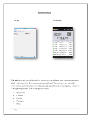 11 | P a g e
Software Wallets
For PC For Mobile
Web wallets are always available online, making them probably the most convenient and user-
friendly. All you need to do is set up an account and log in. They are, however, potentially
somewhat less secure than hardware wallets, though each of these is also compatible with most
Mobile phone providers. Web wallet options include:
 Blockchain
 Coinbase
 Coinjar
 Coinpunk
 BitGo
 