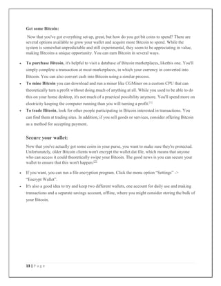 13 | P a g e
Get some Bitcoin:
Now that you've got everything set up, great, but how do you get bit coins to spend? There are
several options available to grow your wallet and acquire more Bitcoin to spend. While the
system is somewhat unpredictable and still experimental, they seem to be appreciating in value,
making Bitcoins a unique opportunity. You can earn Bitcoin in several ways.
 To purchase Bitcoin, it's helpful to visit a database of Bitcoin marketplaces, likethis one. You'll
simply complete a transaction at most marketplaces, in which your currency in converted into
Bitcoin. You can also convert cash into Bitcoin using a similar process.
 To mine Bitcoin you can download and run a miner like CGMiner on a custom CPU that can
theoretically turn a profit without doing much of anything at all. While you used to be able to do
this on your home desktop, it's not much of a practical possibility anymore. You'll spend more on
electricity keeping the computer running than you will turning a profit.[1]
 To trade Bitcoin, look for other people participating in Bitcoin interested in transactions. You
can find them at trading sites. In addition, if you sell goods or services, consider offering Bitcoin
as a method for accepting payment.
Secure your wallet:
Now that you've actually got some coins in your purse, you want to make sure they're protected.
Unfortunately, older Bitcoin clients won't encrypt the wallet.dat file, which means that anyone
who can access it could theoretically swipe your Bitcoin. The good news is you can secure your
wallet to ensure that this won't happen.[2]
 If you want, you can run a file encryption program. Click the menu option “Settings” ->
“Encrypt Wallet”.
 It's also a good idea to try and keep two different wallets, one account for daily use and making
transactions and a separate savings account, offline, where you might consider storing the bulk of
your Bitcoin.
 