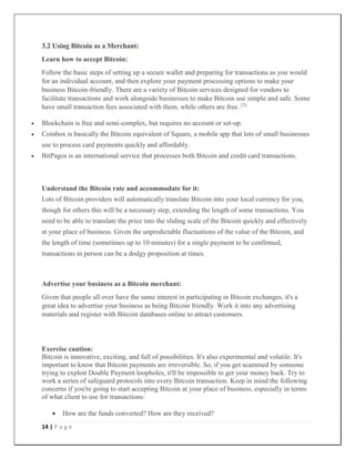 14 | P a g e
3.2 Using Bitcoin as a Merchant:
Learn how to accept Bitcoin:
Follow the basic steps of setting up a secure wallet and preparing for transactions as you would
for an individual account, and then explore your payment processing options to make your
business Bitcoin-friendly. There are a variety of Bitcoin services designed for vendors to
facilitate transactions and work alongside businesses to make Bitcoin use simple and safe. Some
have small transaction fees associated with them, while others are free. [3]
 Blockchain is free and semi-complex, but requires no account or set-up.
 Coinbox is basically the Bitcoin equivalent of Square, a mobile app that lots of small businesses
use to process card payments quickly and affordably.
 BitPagos is an international service that processes both Bitcoin and credit card transactions.
Understand the Bitcoin rate and accommodate for it:
Lots of Bitcoin providers will automatically translate Bitcoin into your local currency for you,
though for others this will be a necessary step, extending the length of some transactions. You
need to be able to translate the price into the sliding scale of the Bitcoin quickly and effectively
at your place of business. Given the unpredictable fluctuations of the value of the Bitcoin, and
the length of time (sometimes up to 10 minutes) for a single payment to be confirmed,
transactions in person can be a dodgy proposition at times.
Advertise your business as a Bitcoin merchant:
Given that people all over have the same interest in participating in Bitcoin exchanges, it's a
great idea to advertise your business as being Bitcoin friendly. Work it into any advertising
materials and register with Bitcoin databases online to attract customers.
Exercise caution:
Bitcoin is innovative, exciting, and full of possibilities. It's also experimental and volatile. It's
important to know that Bitcoin payments are irreversible. So, if you get scammed by someone
trying to exploit Double Payment loopholes, it'll be impossible to get your money back. Try to
work a series of safeguard protocols into every Bitcoin transaction. Keep in mind the following
concerns if you're going to start accepting Bitcoin at your place of business, especially in terms
of what client to use for transactions:
 How are the funds converted? How are they received?
 