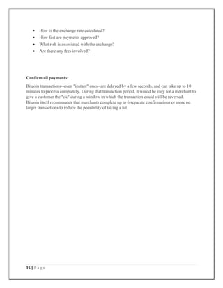 15 | P a g e
 How is the exchange rate calculated?
 How fast are payments approved?
 What risk is associated with the exchange?
 Are there any fees involved?
Confirm all payments:
Bitcoin transactions--even "instant" ones--are delayed by a few seconds, and can take up to 10
minutes to process completely. During that transaction period, it would be easy for a merchant to
give a customer the "ok" during a window in which the transaction could still be reversed.
Bitcoin itself recommends that merchants complete up to 6 separate confirmations or more on
larger transactions to reduce the possibility of taking a hit.
 
