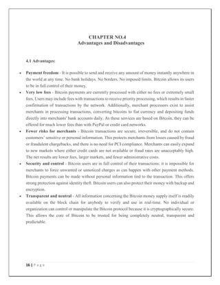 16 | P a g e
CHAPTER NO.4
Advantages and Disadvantages
4.1 Advantages:
 Payment freedom - It is possible to send and receive any amount of money instantly anywhere in
the world at any time. No bank holidays. No borders. No imposed limits. Bitcoin allows its users
to be in full control of their money.
 Very low fees - Bitcoin payments are currently processed with either no fees or extremely small
fees. Users may include fees with transactions to receive priority processing, which results in faster
confirmation of transactions by the network. Additionally, merchant processors exist to assist
merchants in processing transactions, converting bitcoins to fiat currency and depositing funds
directly into merchants' bank accounts daily. As these services are based on Bitcoin, they can be
offered for much lower fees than with PayPal or credit card networks.
 Fewer risks for merchants - Bitcoin transactions are secure, irreversible, and do not contain
customers’ sensitive or personal information. This protects merchants from losses caused by fraud
or fraudulent chargebacks, and there is no need for PCI compliance. Merchants can easily expand
to new markets where either credit cards are not available or fraud rates are unacceptably high.
The net results are lower fees, larger markets, and fewer administrative costs.
 Security and control - Bitcoin users are in full control of their transactions; it is impossible for
merchants to force unwanted or unnoticed charges as can happen with other payment methods.
Bitcoin payments can be made without personal information tied to the transaction. This offers
strong protection against identity theft. Bitcoin users can also protect their money with backup and
encryption.
 Transparent and neutral - All information concerning the Bitcoin money supply itself is readily
available on the block chain for anybody to verify and use in real-time. No individual or
organization can control or manipulate the Bitcoin protocol because it is cryptographically secure.
This allows the core of Bitcoin to be trusted for being completely neutral, transparent and
predictable.
 