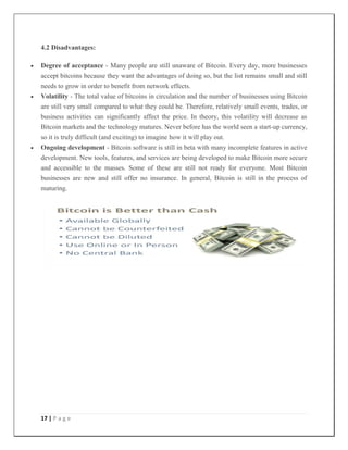 17 | P a g e
4.2 Disadvantages:
 Degree of acceptance - Many people are still unaware of Bitcoin. Every day, more businesses
accept bitcoins because they want the advantages of doing so, but the list remains small and still
needs to grow in order to benefit from network effects.
 Volatility - The total value of bitcoins in circulation and the number of businesses using Bitcoin
are still very small compared to what they could be. Therefore, relatively small events, trades, or
business activities can significantly affect the price. In theory, this volatility will decrease as
Bitcoin markets and the technology matures. Never before has the world seen a start-up currency,
so it is truly difficult (and exciting) to imagine how it will play out.
 Ongoing development - Bitcoin software is still in beta with many incomplete features in active
development. New tools, features, and services are being developed to make Bitcoin more secure
and accessible to the masses. Some of these are still not ready for everyone. Most Bitcoin
businesses are new and still offer no insurance. In general, Bitcoin is still in the process of
maturing.
 