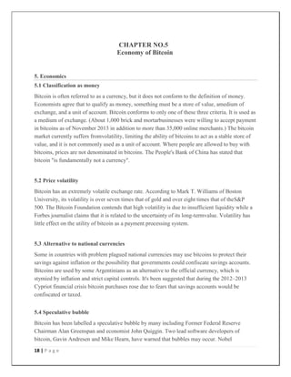 18 | P a g e
CHAPTER NO.5
Economy of Bitcoin
5. Economics
5.1 Classification as money
Bitcoin is often referred to as a currency, but it does not conform to the definition of money.
Economists agree that to qualify as money, something must be a store of value, amedium of
exchange, and a unit of account. Bitcoin conforms to only one of these three criteria. It is used as
a medium of exchange. (About 1,000 brick and mortarbusinesses were willing to accept payment
in bitcoins as of November 2013 in addition to more than 35,000 online merchants.) The bitcoin
market currently suffers fromvolatility, limiting the ability of bitcoins to act as a stable store of
value, and it is not commonly used as a unit of account. Where people are allowed to buy with
bitcoins, prices are not denominated in bitcoins. The People's Bank of China has stated that
bitcoin "is fundamentally not a currency".
5.2 Price volatility
Bitcoin has an extremely volatile exchange rate. According to Mark T. Williams of Boston
University, its volatility is over seven times that of gold and over eight times that of theS&P
500. The Bitcoin Foundation contends that high volatility is due to insufficient liquidity while a
Forbes journalist claims that it is related to the uncertainty of its long-termvalue. Volatility has
little effect on the utility of bitcoin as a payment processing system.
5.3 Alternative to national currencies
Some in countries with problem plagued national currencies may use bitcoins to protect their
savings against inflation or the possibility that governments could confiscate savings accounts.
Bitcoins are used by some Argentinians as an alternative to the official currency, which is
stymied by inflation and strict capital controls. It's been suggested that during the 2012–2013
Cypriot financial crisis bitcoin purchases rose due to fears that savings accounts would be
confiscated or taxed.
5.4 Speculative bubble
Bitcoin has been labelled a speculative bubble by many including Former Federal Reserve
Chairman Alan Greenspan and economist John Quiggin. Two lead software developers of
bitcoin, Gavin Andresen and Mike Hearn, have warned that bubbles may occur. Nobel
 