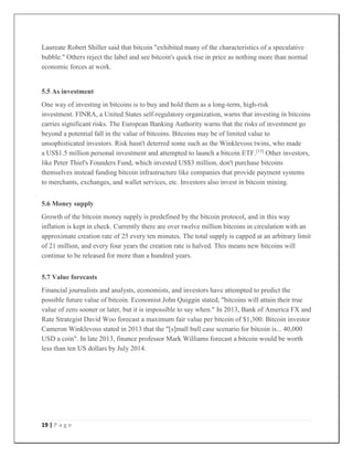 19 | P a g e
Laureate Robert Shiller said that bitcoin "exhibited many of the characteristics of a speculative
bubble." Others reject the label and see bitcoin's quick rise in price as nothing more than normal
economic forces at work.
5.5 As investment
One way of investing in bitcoins is to buy and hold them as a long-term, high-risk
investment. FINRA, a United States self-regulatory organization, warns that investing in bitcoins
carries significant risks. The European Banking Authority warns that the risks of investment go
beyond a potential fall in the value of bitcoins. Bitcoins may be of limited value to
unsophisticated investors. Risk hasn't deterred some such as the Winklevoss twins, who made
a US$1.5 million personal investment and attempted to launch a bitcoin ETF.[13]
Other investors,
like Peter Thiel's Founders Fund, which invested US$3 million, don't purchase bitcoins
themselves instead funding bitcoin infrastructure like companies that provide payment systems
to merchants, exchanges, and wallet services, etc. Investors also invest in bitcoin mining.
5.6 Money supply
Growth of the bitcoin money supply is predefined by the bitcoin protocol, and in this way
inflation is kept in check. Currently there are over twelve million bitcoins in circulation with an
approximate creation rate of 25 every ten minutes. The total supply is capped at an arbitrary limit
of 21 million, and every four years the creation rate is halved. This means new bitcoins will
continue to be released for more than a hundred years.
5.7 Value forecasts
Financial journalists and analysts, economists, and investors have attempted to predict the
possible future value of bitcoin. Economist John Quiggin stated, "bitcoins will attain their true
value of zero sooner or later, but it is impossible to say when." In 2013, Bank of America FX and
Rate Strategist David Woo forecast a maximum fair value per bitcoin of $1,300. Bitcoin investor
Cameron Winklevoss stated in 2013 that the "[s]mall bull case scenario for bitcoin is... 40,000
USD a coin". In late 2013, finance professor Mark Williams forecast a bitcoin would be worth
less than ten US dollars by July 2014.
 