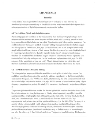 21 | P a g e
CHAPTER NO.6
Security
There are two main ways the blockchain ledger can be corrupted to steal bitcoins: by
fraudulently adding to or modifying it. The bitcoin system protects the blockchain against both
using a combination of digital signatures and cryptographic hashes.
6.1 The Addition Attack and digital signatures
Payers and payees are identified in the blockchain by their public cryptographic keys: most
bitcoin transfers are from one public key to a different public key. (Actually, hashes of these
keys are used in the blockchain, and are called "bitcoin addresses".) In principle, an attacker Eve
could steal money from Alice and Bob by simply adding transactions to the blockchain ledger
like Alice pays Eve 100 bitcoins, Bob pays Eve 100 bitcoins, and so on, using of course these
people's bitcoin addresses instead of their names. The bitcoin protocol prevents this kind of theft
by requiring every transfer to be digitally signed with the payer's private key; only signed
transfers can be added to the blockchain ledger. Since Eve cannot forge Alice's signature, Eve
cannot defraud Alice by adding an entry to the blockchain equivalent to Alice pays Eve 100
bitcoins. At the same time, anyone can verify Alice's signature using her public key, and
therefore that she has authorized any transaction in the blockchain where she is the payer.
6.2 The Modification Attack and mining
The other principal way to steal bitcoins would be to modify blockchain ledger entries. Eve
could buy something from Alice, like a sofa, by adding a signed entry to the blockchain ledger
equivalent to Eve pays Alice 100 bitcoins. Later, after receiving the sofa, Eve could modify that
blockchain ledger entry to read instead: Eve pays Alice 1 bitcoin, or even delete the entry. Digital
signatures cannot prevent against this attack: Eve can simply sign her entry again after modifying
it!
To prevent against modification attacks, the bitcoin system first requires entries be added to the
blockchain not one at a time, but in groups or blocks. More importantly, each block must be
accompanied by a cryptographic hash of three things: the hash of the previous block, the block
itself, and a number called a nonce. A hash of only the first two items will, like any
cryptographic hash, always have a fixed number of bits (e.g. 256 for SHA-256). The nonce is a
number which, when included, yields a hash with a specified number of leading zero bits.
Because cryptographic hashes are essentially random, in the sense that their output cannot be
predicted from their inputs, there is only one known way to find the nonce: to try out integers
one after the other, e.g. 1, then 2, then 3, and so on. This process is called mining. The larger the
 
